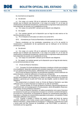 BOLETÍN OFICIAL DEL ESTADO
Núm. 316	 Miércoles 29 de diciembre de 2010	 Sec. III. Pág. 108298
Su movimiento es el siguiente:
a)  Se abonará:
a1
)  Con cargo a la cuenta 129 por la aplicación del resultado de la cooperativa,
siempre que la dotación sea discrecional, o con cargo a la cuenta 111, en el caso de
revalorizaciónoactualizacióndebalances,cuandolareservaoriginadaentalesoperaciones
fuera disponible, de acuerdo con lo establecido en la ley.
a2
)  Con cargo a la cuenta 6647, siempre que la dotación sea obligatoria.
b)  Se cargará:
b1
)  Con carácter general, por la disposición que se haga de esta reserva en los
términos previstos en la ley.
b2
)  Por el traspaso al corto plazo con abono a la cuenta 5212.
5212.  «Acreedores por Fondo de Reembolso o Actualización a corto plazo».
Pasivos constituidos por las sociedades cooperativas con el fin de permitir la
revalorización o actualización de las aportaciones que se restituyan en los términos
previstos por la ley.
a)  Se abonará:
a1
)  Con cargo a la cuenta 129 por la aplicación del resultado de la cooperativa,
siempre que la dotación sea discrecional, o con cargo a la cuenta 111, en el caso de
revalorizaciónoactualizacióndebalances,cuandolareservaoriginadaentalesoperaciones
fuera disponible de acuerdo con lo establecido en la ley.
a2
)  Con cargo a la cuenta 6647, siempre que la dotación sea obligatoria.
b)  Se cargará, con carácter general, por la disposición que se haga de esta reserva,
en los términos previstos en la ley.
1.3  «Fondo de Reserva Voluntario».
1.3.1  Concepto. El «Fondo de Reserva Voluntario» constituye un fondo que se destina
a la consolidación, desarrollo y garantía de la sociedad cooperativa, por lo que se identifica
con una partida de los fondos propios, calificándose como una reserva voluntaria.
Si el «Fondo de Reserva Voluntario» es parcialmente repartible y reúne la definición de
pasivo financiero, tendrá tal calificación en la parte que corresponda.
1.3.2  Dotación. Se dotará mediante la aplicación del resultado de la cooperativa
siempre que la dotación sea voluntaria y con cargo a un gasto reconocido en la cuenta de
pérdidas y ganancias por la parte del Fondo que sea exigible, cuando la dotación sea
obligatoria.
Con posterioridad a la dotación inicial, el «Fondo de Reserva Voluntario» que deba
calificarse como un pasivo financiero se medirá por su valor de reembolso.
1.3.3  Cuentas anuales. El «Fondo de Reserva Voluntario» figurará generalmente en
el patrimonio neto, en la subagrupación «Fondos propios», dentro del epígrafe «Reservas»
en la partida «Fondo de Reserva Voluntario».
Si el «Fondo de Reserva Voluntario» se califica parcialmente como pasivo financiero
se mostrará en la parte que corresponda en el pasivo no corriente o corriente del balance,
en función de su vencimiento, en el epígrafe de «Deudas con características especiales a
largo plazo» y «Deudas con características especiales a corto plazo», en la partida «Fondos
especiales calificados como pasivos».
1.3.4  Cuentas a emplear. A efectos del registro contable del fondo de reserva
voluntario calificado como fondos propios podrá emplearse la cuenta 113 «Fondo de
Reserva Voluntario», creada al efecto en el subgrupo 11 «Reservas» contenido en la cuarta
y quinta parte del Plan General de Contabilidad y del PGC-PYMES; su definición y
movimiento son los siguientes:
cve:BOE-A-2010-20034
 