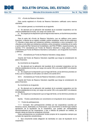 BOLETÍN OFICIAL DEL ESTADO
Núm. 316	 Miércoles 29 de diciembre de 2010	 Sec. III. Pág. 108299
113.  «Fondo de Reserva Voluntario».
Esta cuenta registrará el «Fondo de Reserva Voluntario» calificado como reserva
voluntaria.
Con carácter general, su movimiento es el siguiente:
a)  Se abonará por la aplicación del resultado de la sociedad cooperativa con los
criterios establecidos en la ley, con cargo a la cuenta 129.
b)  Se cargará por la disposición que se haga de esta reserva, en los términos previstos
en la ley.
Para la parte del «Fondo de Reserva Voluntario» que se califique como pasivo
financiero, a efectos de su registro contable, podrán emplearse, dentro de los subgrupos
17 «Deudas a largo plazo por préstamos recibidos, empréstitos y otros conceptos» y 52
«Deudas a corto plazo por préstamos recibidos y otros conceptos» contenidos en la cuarta
y quinta parte del Plan General de Contabilidad y del PGC-PYMES, respectivamente, las
cuentas 1713 «Acreedores por Fondo de Reserva Voluntario a largo plazo» y 5213
«Acreedores por Fondo de Reserva Voluntario a corto plazo», con el siguiente movimiento
y definición:
1713.  «Acreedores por Fondo de Reserva Voluntario a largo plazo».
Importe del Fondo de Reserva Voluntario repartible que tenga la consideración de
pasivo financiero.
Su movimiento es el siguiente:
a)  Se abonará por la aplicación del resultado de la sociedad cooperativa con los
criterios establecidos en la ley, con cargo a la cuenta 129 o a la cuenta 6647 si la dotación
es obligatoria.
b)  Se cargará por la disposición que se haga del fondo, en los términos previstos en
la ley y por su traspaso al corto plazo con abono a la cuenta 5213.
5213.  «Acreedores por Fondo de Reserva Voluntario a corto plazo».
Importe del Fondo de Reserva Voluntario repartible que tenga la consideración de
pasivo financiero.
Su movimiento es el siguiente:
a)  Se abonará por la aplicación del resultado de la sociedad cooperativa con los
criterios establecidos en la ley, con cargo a la cuenta 129 o a la cuenta 6647 si la dotación
es obligatoria.
b)  Se cargará por la disposición que se haga del fondo, en los términos previstos en
la ley.
Quinta.  Fondos subordinados con vencimiento en la liquidación de la cooperativa.
1.1  Fondo de participaciones.
1.1.1  Concepto. Son participaciones emitidas por las cooperativas suscritas por
terceros o socios, destinadas a su financiación, cuyo vencimiento no tendrá lugar hasta la
aprobación de la liquidación de la cooperativa, que pueden ser reembolsadas
discrecionalmente por las cooperativas, y que, a efectos de prelación de créditos, se
situarán detrás de todos los acreedores comunes.
Estas participaciones se considerarán fondos propios de la cooperativa siempre que
cumplan las siguientes características:
1.  Que únicamente exista obligación de reembolso en caso de liquidación de la
cooperativa.
cve:BOE-A-2010-20034
 