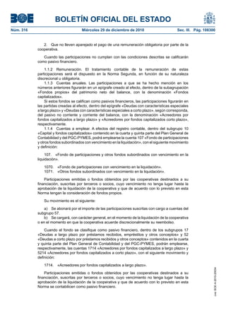 BOLETÍN OFICIAL DEL ESTADO
Núm. 316	 Miércoles 29 de diciembre de 2010	 Sec. III. Pág. 108300
2.  Que no lleven aparejado el pago de una remuneración obligatoria por parte de la
cooperativa.
Cuando las participaciones no cumplan con las condiciones descritas se calificarán
como pasivo financiero.
1.1.2  Remuneración. El tratamiento contable de la remuneración de estas
participaciones será el dispuesto en la Norma Segunda, en función de su naturaleza
discrecional u obligatoria.
1.1.3  Cuentas anuales. Las participaciones a que se ha hecho mención en los
números anteriores figurarán en un epígrafe creado al efecto, dentro de la subagrupación
«Fondos propios» del patrimonio neto del balance, con la denominación «Fondos
capitalizados».
Si estos fondos se califican como pasivos financieros, las participaciones figurarán en
las partidas creadas al efecto, dentro del epígrafe «Deudas con características especiales
a largo plazo» y «Deudas con características especiales a corto plazo», según corresponda,
del pasivo no corriente y corriente del balance, con la denominación «Acreedores por
fondos capitalizados a largo plazo» y «Acreedores por fondos capitalizados corto plazo»,
respectivamente.
1.1.4  Cuentas a emplear. A efectos del registro contable, dentro del subgrupo 10
«Capital y fondos capitalizados» contenido en la cuarta y quinta parte del Plan General de
Contabilidad y del PGC-PYMES, podrá emplearse la cuenta 107 «Fondo de participaciones
y otros fondos subordinados con vencimiento en la liquidación», con el siguiente movimiento
y definición:
107.  «Fondo de participaciones y otros fondos subordinados con vencimiento en la
liquidación».
1070.  «Fondo de participaciones con vencimiento en la liquidación».
1071.  «Otros fondos subordinados con vencimiento en la liquidación».
Participaciones emitidas o fondos obtenidos por las cooperativas destinados a su
financiación, suscritas por terceros o socios, cuyo vencimiento no tenga lugar hasta la
aprobación de la liquidación de la cooperativa y que de acuerdo con lo previsto en esta
Norma tengan la consideración de fondos propios.
Su movimiento es el siguiente:
a)  Se abonará por el importe de las participaciones suscritas con cargo a cuentas del
subgrupo 57.
b)  Se cargará, con carácter general, en el momento de la liquidación de la cooperativa
o en el momento en que la cooperativa acuerde discrecionalmente su reembolso.
Cuando el fondo se clasifique como pasivo financiero, dentro de los subgrupos 17
«Deudas a largo plazo por préstamos recibidos, empréstitos y otros conceptos» y 52
«Deudas a corto plazo por préstamos recibidos y otros conceptos» contenidos en la cuarta
y quinta parte del Plan General de Contabilidad y del PGC-PYMES, podrán emplearse,
respectivamente, las cuentas 1714 «Acreedores por fondos capitalizados a largo plazo» y
5214 «Acreedores por fondos capitalizados a corto plazo», con el siguiente movimiento y
definición:
1714.  «Acreedores por fondos capitalizados a largo plazo».
Participaciones emitidas o fondos obtenidos por las cooperativas destinados a su
financiación, suscritas por terceros o socios, cuyo vencimiento no tenga lugar hasta la
aprobación de la liquidación de la cooperativa y que de acuerdo con lo previsto en esta
Norma se contabilicen como pasivo financiero.
cve:BOE-A-2010-20034
 