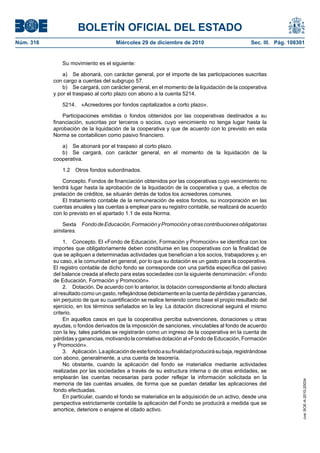 BOLETÍN OFICIAL DEL ESTADO
Núm. 316	 Miércoles 29 de diciembre de 2010	 Sec. III. Pág. 108301
Su movimiento es el siguiente:
a)  Se abonará, con carácter general, por el importe de las participaciones suscritas
con cargo a cuentas del subgrupo 57.
b)  Se cargará, con carácter general, en el momento de la liquidación de la cooperativa
y por el traspaso al corto plazo con abono a la cuenta 5214.
5214.  «Acreedores por fondos capitalizados a corto plazo».
Participaciones emitidas o fondos obtenidos por las cooperativas destinados a su
financiación, suscritas por terceros o socios, cuyo vencimiento no tenga lugar hasta la
aprobación de la liquidación de la cooperativa y que de acuerdo con lo previsto en esta
Norma se contabilicen como pasivo financiero.
a)  Se abonará por el traspaso al corto plazo.
b)  Se cargará, con carácter general, en el momento de la liquidación de la
cooperativa.
1.2  Otros fondos subordinados.
Concepto. Fondos de financiación obtenidos por las cooperativas cuyo vencimiento no
tendrá lugar hasta la aprobación de la liquidación de la cooperativa y que, a efectos de
prelación de créditos, se situarán detrás de todos los acreedores comunes.
El tratamiento contable de la remuneración de estos fondos, su incorporación en las
cuentas anuales y las cuentas a emplear para su registro contable, se realizará de acuerdo
con lo previsto en el apartado 1.1 de esta Norma.
Sexta  FondodeEducación,FormaciónyPromociónyotrascontribucionesobligatorias
similares.
1.  Concepto. El «Fondo de Educación, Formación y Promoción» se identifica con los
importes que obligatoriamente deben constituirse en las cooperativas con la finalidad de
que se apliquen a determinadas actividades que benefician a los socios, trabajadores y, en
su caso, a la comunidad en general, por lo que su dotación es un gasto para la cooperativa.
El registro contable de dicho fondo se corresponde con una partida específica del pasivo
del balance creada al efecto para estas sociedades con la siguiente denominación: «Fondo
de Educación, Formación y Promoción».
2.  Dotación. De acuerdo con lo anterior, la dotación correspondiente al fondo afectará
al resultado como un gasto, reflejándose debidamente en la cuenta de pérdidas y ganancias,
sin perjuicio de que su cuantificación se realice teniendo como base el propio resultado del
ejercicio, en los términos señalados en la ley. La dotación discrecional seguirá el mismo
criterio.
En aquellos casos en que la cooperativa perciba subvenciones, donaciones u otras
ayudas, o fondos derivados de la imposición de sanciones, vinculables al fondo de acuerdo
con la ley, tales partidas se registrarán como un ingreso de la cooperativa en la cuenta de
pérdidas y ganancias, motivando la correlativa dotación al «Fondo de Educación, Formación
y Promoción».
3.  Aplicación.Laaplicacióndeestefondoasufinalidadproducirásubaja,registrándose
con abono, generalmente, a una cuenta de tesorería.
No obstante, cuando la aplicación del fondo se materialice mediante actividades
realizadas por las sociedades a través de su estructura interna o de otras entidades, se
emplearán las cuentas necesarias para poder reflejar la información solicitada en la
memoria de las cuentas anuales, de forma que se puedan detallar las aplicaciones del
fondo efectuadas.
En particular, cuando el fondo se materialice en la adquisición de un activo, desde una
perspectiva estrictamente contable la aplicación del Fondo se producirá a medida que se
amortice, deteriore o enajene el citado activo.
cve:BOE-A-2010-20034
 
