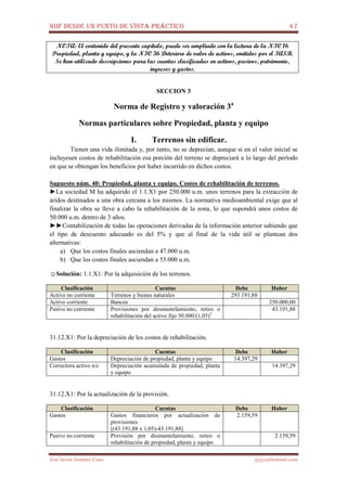 NIIF DESDE UN PUNTO DE VISTA PRÁCTICO 47
José Javier Jiménez Cano jjyjcs@hotmail.com
NOTA: El contenido del presente capítulo, puede ser ampliado con la lectura de la NIC 16
Propiedad, planta y equipo, y la NIC 36 Deterioro de valor de activos, emitidos por el IASB.
Se han utilizado descripciones para las cuentas clasificadas en activos, pasivos, patrimonio,
ingresos y gastos.
SECCION 3
Norma de Registro y valoración 3a
Normas particulares sobre Propiedad, planta y equipo
I. Terrenos sin edificar.
Tienen una vida ilimitada y, por tanto, no se deprecian, aunque si en el valor inicial se
incluyesen costos de rehabilitación esa porción del terreno se depreciará a lo largo del período
en que se obtengan los beneficios por haber incurrido en dichos costos.
Supuesto núm. 40: Propiedad, planta y equipo. Costos de rehabilitación de terrenos.
►La sociedad M ha adquirido el 1.1.X1 por 250.000 u.m. unos terrenos para la extracción de
áridos destinados a una obra cercana a los mismos. La normativa medioambiental exige que al
finalizar la obra se lleve a cabo la rehabilitación de la zona, lo que supondrá unos costos de
50.000 u.m. dentro de 3 años.
►►Contabilización de todas las operaciones derivadas de la información anterior sabiendo que
el tipo de descuento adecuado es del 5% y que al final de la vida útil se plantean dos
alternativas:
a) Que los costos finales asciendan a 47.000 u.m.
b) Que los costos finales asciendan a 55.000 u.m.
☺Solución: 1.1.X1: Por la adquisición de los terrenos.
Clasificación Cuentas Debe Haber
Activo no corriente Terrenos y bienes naturales 293.191,88
Activo corriente Bancos 250.000,00
Pasivo no corriente Provisiones por desmantelamiento, retiro o
rehabilitación del activo fijo 50.000/(1,05)3
43.191,88
31.12.X1: Por la depreciación de los costos de rehabilitación.
Clasificación Cuentas Debe Haber
Gastos Depreciación de propiedad, planta y equipo 14.397,29
Correctora activo n/c Depreciación acumulada de propiedad, planta
y equipo
14.397,29
31.12.X1: Por la actualización de la provisión.
Clasificación Cuentas Debe Haber
Gastos Gastos financieros por actualización de
provisiones
[(43.191,88 x 1,05)-43.191,88]
2.159,59
Pasivo no corriente Provisión por desmantelamiento, retiro o
rehabilitación de propiedad, planta y equipo
2.159,59
 