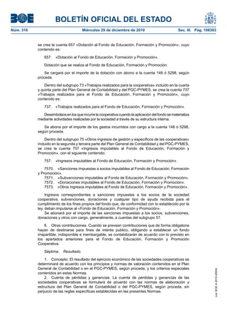 BOLETÍN OFICIAL DEL ESTADO
Núm. 316	 Miércoles 29 de diciembre de 2010	 Sec. III. Pág. 108303
se crea la cuenta 657 «Dotación al Fondo de Educación, Formación y Promoción», cuyo
contenido es:
657.  «Dotación al Fondo de Educación, Formación y Promoción».
Dotación que se realiza al Fondo de Educación, Formación y Promoción.
Se cargará por el importe de la dotación con abono a la cuenta 148 ó 5298, según
proceda.
Dentro del subgrupo 73 «Trabajos realizados para la cooperativa» incluido en la cuarta
y quinta parte del Plan General de Contabilidad y del PGC-PYMES, se crea la cuenta 737
«Trabajos realizados para el Fondo de Educación, Formación y Promoción», cuyo
contenido es:
737.  «Trabajos realizados para el Fondo de Educación, Formación y Promoción».
Desembolsosenlosqueincurrelacooperativacuandolaaplicacióndelfondosematerializa
mediante actividades realizadas por la sociedad a través de su estructura interna.
Se abona por el importe de los gastos incurridos con cargo a la cuenta 148 ó 5298,
según proceda.
Dentro del subgrupo 75 «Otros ingresos de gestión y específicos de las cooperativas»
incluido en la segunda y tercera parte del Plan General de Contabilidad y del PGC-PYMES,
se crea la cuenta 757 «Ingresos imputables al Fondo de Educación, Formación y
Promoción», con el siguiente contenido:
757.  «Ingresos imputables al Fondo de Educación, Formación y Promoción».
7570.  «Sanciones impuestas a socios imputables al Fondo de Educación, Formación
y Promoción».
7571.  «Subvenciones imputables al Fondo de Educación, Formación y Promoción».
7572.  «Donaciones imputables al Fondo de Educación, Formación y Promoción».
7573.  «Otros ingresos imputables al Fondo de Educación, Formación y Promoción».
Ingresos correspondientes a sanciones impuestas a los socios de la sociedad
cooperativa, subvenciones, donaciones y cualquier tipo de ayuda recibida para el
cumplimiento de los fines propios del fondo que, de conformidad con lo establecido por la
ley, deban imputarse al «Fondo de Educación, Formación y Promoción».
Se abonará por el importe de las sanciones impuestas a los socios, subvenciones,
donaciones y otros con cargo, generalmente, a cuentas del subgrupo 57.
6.  Otras contribuciones. Cuando se prevean contribuciones que de forma obligatoria
hayan de destinarse para fines de interés publico, obligando a establecer un fondo
irrepartible, indisponible e inembargable, se contabilizarán de acuerdo con lo previsto en
los apartados anteriores para el Fondo de Educación, Formación y Promoción
Cooperativa.
Séptima.  Resultado.
1.  Concepto. El resultado del ejercicio económico de las sociedades cooperativas se
determinará de acuerdo con los principios y normas de valoración contenidos en el Plan
General de Contabilidad o en el PGC-PYMES, según proceda, y los criterios especiales
contenidos en estas Normas.
2.  Cuenta de pérdidas y ganancias. La cuenta de pérdidas y ganancias de las
sociedades cooperativas se formulará de acuerdo con las normas de elaboración y
estructura del Plan General de Contabilidad o del PGC-PYMES, según proceda, sin
perjuicio de las reglas específicas establecidas en las presentes Normas.
cve:BOE-A-2010-20034
 