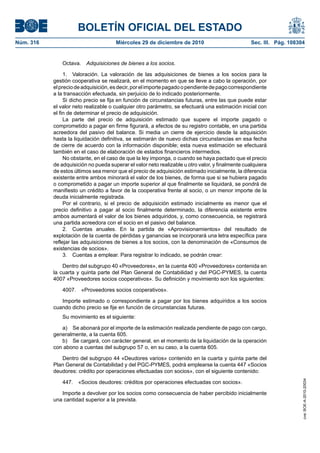 BOLETÍN OFICIAL DEL ESTADO
Núm. 316	 Miércoles 29 de diciembre de 2010	 Sec. III. Pág. 108304
Octava.  Adquisiciones de bienes a los socios.
1.  Valoración. La valoración de las adquisiciones de bienes a los socios para la
gestión cooperativa se realizará, en el momento en que se lleve a cabo la operación, por
elpreciodeadquisición,esdecir,porelimportepagadoopendientedepagocorrespondiente
a la transacción efectuada, sin perjuicio de lo indicado posteriormente.
Si dicho precio se fija en función de circunstancias futuras, entre las que puede estar
el valor neto realizable o cualquier otro parámetro, se efectuará una estimación inicial con
el fin de determinar el precio de adquisición.
La parte del precio de adquisición estimado que supere el importe pagado o
comprometido a pagar en firme figurará, a efectos de su registro contable, en una partida
acreedora del pasivo del balance. Si media un cierre de ejercicio desde la adquisición
hasta la liquidación definitiva, se estimarán de nuevo dichas circunstancias en esa fecha
de cierre de acuerdo con la información disponible; esta nueva estimación se efectuará
también en el caso de elaboración de estados financieros intermedios.
No obstante, en el caso de que la ley imponga, o cuando se haya pactado que el precio
de adquisición no pueda superar el valor neto realizable u otro valor, y finalmente cualquiera
de estos últimos sea menor que el precio de adquisición estimado inicialmente, la diferencia
existente entre ambos minorará el valor de los bienes, de forma que si se hubiera pagado
o comprometido a pagar un importe superior al que finalmente se liquidará, se pondrá de
manifiesto un crédito a favor de la cooperativa frente al socio, o un menor importe de la
deuda inicialmente registrada.
Por el contrario, si el precio de adquisición estimado inicialmente es menor que el
precio definitivo a pagar al socio finalmente determinado, la diferencia existente entre
ambos aumentará el valor de los bienes adquiridos, y, como consecuencia, se registrará
una partida acreedora con el socio en el pasivo del balance.
2.  Cuentas anuales. En la partida de «Aprovisionamientos» del resultado de
explotación de la cuenta de pérdidas y ganancias se incorporará una letra específica para
reflejar las adquisiciones de bienes a los socios, con la denominación de «Consumos de
existencias de socios».
3.  Cuentas a emplear. Para registrar lo indicado, se podrán crear:
Dentro del subgrupo 40 «Proveedores», en la cuenta 400 «Proveedores» contenida en
la cuarta y quinta parte del Plan General de Contabilidad y del PGC-PYMES, la cuenta
4007 «Proveedores socios cooperativos». Su definición y movimiento son los siguientes:
4007.  «Proveedores socios cooperativos».
Importe estimado o correspondiente a pagar por los bienes adquiridos a los socios
cuando dicho precio se fije en función de circunstancias futuras.
Su movimiento es el siguiente:
a)  Se abonará por el importe de la estimación realizada pendiente de pago con cargo,
generalmente, a la cuenta 605.
b)  Se cargará, con carácter general, en el momento de la liquidación de la operación
con abono a cuentas del subgrupo 57 o, en su caso, a la cuenta 605.
Dentro del subgrupo 44 «Deudores varios» contenido en la cuarta y quinta parte del
Plan General de Contabilidad y del PGC-PYMES, podrá emplearse la cuenta 447 «Socios
deudores: crédito por operaciones efectuadas con socios», con el siguiente contenido:
447.  «Socios deudores: créditos por operaciones efectuadas con socios».
Importe a devolver por los socios como consecuencia de haber percibido inicialmente
una cantidad superior a la prevista.
cve:BOE-A-2010-20034
 