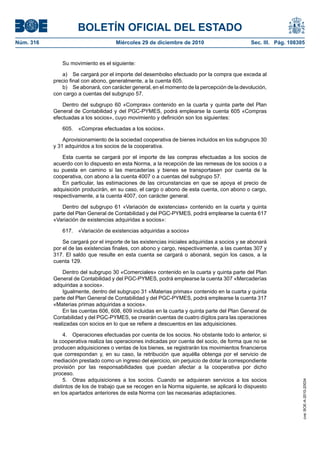 BOLETÍN OFICIAL DEL ESTADO
Núm. 316	 Miércoles 29 de diciembre de 2010	 Sec. III. Pág. 108305
Su movimiento es el siguiente:
a)  Se cargará por el importe del desembolso efectuado por la compra que exceda al
precio final con abono, generalmente, a la cuenta 605.
b)  Se abonará, con carácter general, en el momento de la percepción de la devolución,
con cargo a cuentas del subgrupo 57.
Dentro del subgrupo 60 «Compras» contenido en la cuarta y quinta parte del Plan
General de Contabilidad y del PGC-PYMES, podrá emplearse la cuenta 605 «Compras
efectuadas a los socios», cuyo movimiento y definición son los siguientes:
605.  «Compras efectuadas a los socios».
Aprovisionamiento de la sociedad cooperativa de bienes incluidos en los subgrupos 30
y 31 adquiridos a los socios de la cooperativa.
Esta cuenta se cargará por el importe de las compras efectuadas a los socios de
acuerdo con lo dispuesto en esta Norma, a la recepción de las remesas de los socios o a
su puesta en camino si las mercaderías y bienes se transportasen por cuenta de la
cooperativa, con abono a la cuenta 4007 o a cuentas del subgrupo 57.
En particular, las estimaciones de las circunstancias en que se apoya el precio de
adquisición producirán, en su caso, el cargo o abono de esta cuenta, con abono o cargo,
respectivamente, a la cuenta 4007, con carácter general.
Dentro del subgrupo 61 «Variación de existencias» contenido en la cuarta y quinta
parte del Plan General de Contabilidad y del PGC-PYMES, podrá emplearse la cuenta 617
«Variación de existencias adquiridas a socios»:
617.  «Variación de existencias adquiridas a socios»
Se cargará por el importe de las existencias iniciales adquiridas a socios y se abonará
por el de las existencias finales, con abono y cargo, respectivamente, a las cuentas 307 y
317. El saldo que resulte en esta cuenta se cargará o abonará, según los casos, a la
cuenta 129.
Dentro del subgrupo 30 «Comerciales» contenido en la cuarta y quinta parte del Plan
General de Contabilidad y del PGC-PYMES, podrá emplearse la cuenta 307 «Mercaderías
adquiridas a socios».
Igualmente, dentro del subgrupo 31 «Materias primas» contenido en la cuarta y quinta
parte del Plan General de Contabilidad y del PGC-PYMES, podrá emplearse la cuenta 317
«Materias primas adquiridas a socios».
En las cuentas 606, 608, 609 incluidas en la cuarta y quinta parte del Plan General de
Contabilidad y del PGC-PYMES, se crearán cuentas de cuatro dígitos para las operaciones
realizadas con socios en lo que se refiere a descuentos en las adquisiciones.
4.  Operaciones efectuadas por cuenta de los socios. No obstante todo lo anterior, si
la cooperativa realiza las operaciones indicadas por cuenta del socio, de forma que no se
producen adquisiciones o ventas de los bienes, se registrarán los movimientos financieros
que correspondan y, en su caso, la retribución que aquélla obtenga por el servicio de
mediación prestado como un ingreso del ejercicio, sin perjuicio de dotar la correspondiente
provisión por las responsabilidades que puedan afectar a la cooperativa por dicho
proceso.
5.  Otras adquisiciones a los socios. Cuando se adquieran servicios a los socios
distintos de los de trabajo que se recogen en la Norma siguiente, se aplicará lo dispuesto
en los apartados anteriores de esta Norma con las necesarias adaptaciones.
cve:BOE-A-2010-20034
 