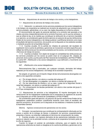 BOLETÍN OFICIAL DEL ESTADO
Núm. 316	 Miércoles 29 de diciembre de 2010	 Sec. III. Pág. 108306
Novena.  Adquisiciones de servicios de trabajo a los socios y a los trabajadores.
1.1  Adquisiciones de servicios de trabajo a los socios.
1.1.1  Valoración. La valoración de los servicios prestados por los socios trabajadores
o de trabajo a la cooperativa se realizará por el precio de adquisición que corresponda al
servicio prestado, aplicándose, en su caso, las reglas dispuestas en la Norma anterior.
El reconocimiento del gasto de personal atenderá a la corriente real asociada a los
citados servicios independientemente de la corriente financiera, por lo que los anticipos a
que se refiere la ley, en la medida que constituyan la retribución de un servicio imputable
a un ejercicio, se considerarán gasto de dicho ejercicio sin perjuicio de que las retribuciones
finales de los socios trabajadores o de trabajo pudieran cuantificarse teniendo como base
el resultado del ejercicio económico, de acuerdo con lo dispuesto en los estatutos sociales
o mediante acuerdo de la Asamblea General.
1.1.2  Cuentas anuales. En la partida de «Gastos de personal» del resultado de
explotación de la cuenta de pérdidas y ganancias se incorporará una letra específica para
reflejar las retribuciones por los servicios prestados por los socios, con la denominación de
«Servicios de trabajo de socios».
1.1.3  Cuentas a emplear. Con objeto de recoger en contabilidad las retribuciones por
los servicios prestados por los socios se podrá crear en el subgrupo 64. «Gastos de
personal» de la cuarta y quinta parte del Plan General de Contabilidad y del PGC-PYMES,
la cuenta 647. «Retribución a los socios trabajadores» cuya definición y movimiento son
los siguientes:
647.  «Retribución a los socios trabajadores».
Remuneraciones fijas y eventuales, por cualquier concepto, derivadas del trabajo
realizado por los socios trabajadores o de trabajo de la sociedad cooperativa.
Se cargará, en general, por el importe íntegro de las remuneraciones devengadas con
abono a los siguientes conceptos:
a1
)  Por el pago efectivo, con abono a cuentas del subgrupo 57.
a2
)  Por las devengadas y no pagadas, con abono a cuentas del subgrupo 46.
a3
)  Por las retenciones de tributos y, en su caso, cuotas de la Seguridad Social a
cargo del trabajador, con abono a cuentas del subgrupo 47.
a4
)  Por compensación de deudas pendientes, con abono a las cuentas del grupo 2,
4 ó 5 que correspondan.
1.2  Adquisiciones de servicios a los trabajadores. El importe devengado de las
retribuciones de los trabajadores asalariados de la cooperativa se registrará de acuerdo
con lo dispuesto por el Plan General de Contabilidad y el PGC-PYMES.
Se considerarán gasto del ejercicio, sin perjuicio de que las retribuciones finales de los
trabajadores asalariados pudieran cuantificarse teniendo como base el resultado del
ejercicio económico, de acuerdo con lo dispuesto en los estatutos o mediante acuerdo de
la Asamblea General.
Décima.  Ingresos consecuencia de operaciones con los socios.
1.  Concepto. Las aportaciones que constituyan la contraprestación efectuada por los
socios a cambio de la entrega de bienes o prestación de servicios cooperativizados,
presentes o futuros, se entienden realizadas en términos de compensación de costes.
2.  Cuentas anuales. Los ingresos derivados de las operaciones realizadas con los
socios en relación con la actividad normal u ordinaria de la cooperativa formarán parte de
la cifra de negocios.
Cuando no tengan el carácter de actividades ordinarias, para el registro de las
operaciones anteriores se creará un desglose en la cuenta de pérdidas y ganancias con la
cve:BOE-A-2010-20034
 