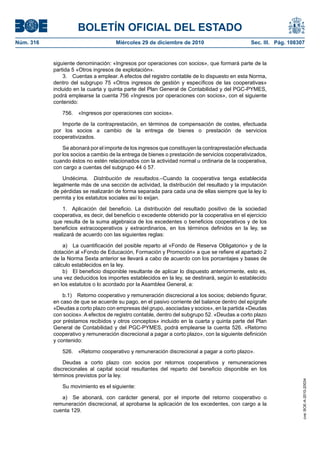 BOLETÍN OFICIAL DEL ESTADO
Núm. 316	 Miércoles 29 de diciembre de 2010	 Sec. III. Pág. 108307
siguiente denominación: «Ingresos por operaciones con socios», que formará parte de la
partida 5 «Otros ingresos de explotación».
3.  Cuentas a emplear. A efectos del registro contable de lo dispuesto en esta Norma,
dentro del subgrupo 75 «Otros ingresos de gestión y específicos de las cooperativas»
incluido en la cuarta y quinta parte del Plan General de Contabilidad y del PGC-PYMES,
podrá emplearse la cuenta 756 «Ingresos por operaciones con socios», con el siguiente
contenido:
756.  «Ingresos por operaciones con socios».
Importe de la contraprestación, en términos de compensación de costes, efectuada
por los socios a cambio de la entrega de bienes o prestación de servicios
cooperativizados.
Se abonará por el importe de los ingresos que constituyen la contraprestación efectuada
por los socios a cambio de la entrega de bienes o prestación de servicios cooperativizados,
cuando éstos no estén relacionados con la actividad normal u ordinaria de la cooperativa,
con cargo a cuentas del subgrupo 44 ó 57.
Undécima.  Distribución de resultados.–Cuando la cooperativa tenga establecida
legalmente más de una sección de actividad, la distribución del resultado y la imputación
de pérdidas se realizarán de forma separada para cada una de ellas siempre que la ley lo
permita y los estatutos sociales así lo exijan.
1.  Aplicación del beneficio. La distribución del resultado positivo de la sociedad
cooperativa, es decir, del beneficio o excedente obtenido por la cooperativa en el ejercicio
que resulta de la suma algebraica de los excedentes o beneficios cooperativos y de los
beneficios extracooperativos y extraordinarios, en los términos definidos en la ley, se
realizará de acuerdo con las siguientes reglas:
a)  La cuantificación del posible reparto al «Fondo de Reserva Obligatorio» y de la
dotación al «Fondo de Educación, Formación y Promoción» a que se refiere el apartado 2
de la Norma Sexta anterior se llevará a cabo de acuerdo con los porcentajes y bases de
cálculo establecidos en la ley.
b)  El beneficio disponible resultante de aplicar lo dispuesto anteriormente, esto es,
una vez deducidos los importes establecidos en la ley, se destinará, según lo establecido
en los estatutos o lo acordado por la Asamblea General, a:
b.1)  Retorno cooperativo y remuneración discrecional a los socios; debiendo figurar,
en caso de que se acuerde su pago, en el pasivo corriente del balance dentro del epígrafe
«Deudas a corto plazo con empresas del grupo, asociadas y socios», en la partida «Deudas
con socios». A efectos de registro contable, dentro del subgrupo 52. «Deudas a corto plazo
por préstamos recibidos y otros conceptos» incluido en la cuarta y quinta parte del Plan
General de Contabilidad y del PGC-PYMES, podrá emplearse la cuenta 526. «Retorno
cooperativo y remuneración discrecional a pagar a corto plazo», con la siguiente definición
y contenido:
526.  «Retorno cooperativo y remuneración discrecional a pagar a corto plazo».
Deudas a corto plazo con socios por retornos cooperativos y remuneraciones
discrecionales al capital social resultantes del reparto del beneficio disponible en los
términos previstos por la ley.
Su movimiento es el siguiente:
a)  Se abonará, con carácter general, por el importe del retorno cooperativo o
remuneración discrecional, al aprobarse la aplicación de los excedentes, con cargo a la
cuenta 129.
cve:BOE-A-2010-20034
 