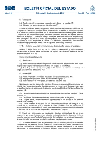 BOLETÍN OFICIAL DEL ESTADO
Núm. 316	 Miércoles 29 de diciembre de 2010	 Sec. III. Pág. 108308
b)  Se cargará:
b1
)  Por la retención a cuenta de impuestos, con abono a la cuenta 475.
b2
)  Al pago, con abono a cuentas del subgrupo 57.
Cuando el pago del retorno cooperativo o remuneración discrecional a los socios sea
a largo plazo y devengue intereses por el aplazamiento, el importe de esta deuda figurará
en el pasivo no corriente del balance por su coste amortizado, dentro del epígrafe «Deudas
a largo plazo con empresas del grupo, asociadas y socios». A efectos del registro contable,
dentro del subgrupo 17 «Deudas a largo plazo por préstamos recibidos, empréstitos y
otros conceptos» incluido en la cuarta y quinta parte del Plan General de Contabilidad y del
PGC-PYMES, podrá emplearse la cuenta 1715 «Retorno cooperativo y remuneración
discrecional a pagar a largo plazo», con la siguiente definición y contenido:
1715.  «Retorno cooperativo y remuneración discrecional a pagar a largo plazo».
Deudas a largo plazo con socios por retornos cooperativos y remuneraciones
discrecionales al capital social resultantes del reparto del beneficio disponible, en los
términos previstos en la ley.
Su movimiento es el siguiente:
a)  Se abonará:
a1
)  Por el importe del retorno cooperativo o remuneración discrecional a largo plazo,
al aprobarse la aplicación de los excedentes, con cargo a la cuenta 129.
a2
)  Por el gasto financiero devengado hasta alcanzar el valor de reembolso con
cargo, generalmente, a la cuenta 662.
b)  Se cargará:
b1
)  Por la retención a cuenta de impuestos con abono a la cuenta 475.
b2
)  Al pago anticipado con abono a cuentas del subgrupo 57.
b3
)  Por el traspaso al corto plazo, con abono a la cuenta 526.
No obstante, cuando al cierre del ejercicio el retorno o remuneración discrecional sea
exigible y en consecuencia deba identificarse como un componente de pasivo cuyo pago
no puede evitarse, se reconocerá de acuerdo con lo establecido en la Norma Segunda,
apartado 1.2.
b.2)  Fondos de reserva voluntarios, de acuerdo con lo dispuesto en la Norma Cuarta,
apartado 1.3.
b.3)  Fondo de Reserva Obligatorio, en un importe superior al obligatorio.
b.4)  Capital social, incrementando las aportaciones de los socios en los términos
establecidos por la ley.
b.5)  Otras partidas, de acuerdo con las características con que las configure la ley.
Cuando la ley establezca que el importe de estas partidas sirva de base para el
reconocimientode«intereses»alossocios,dicha