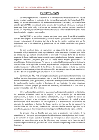 NIIF DESDE UN PUNTO DE VISTA PRÁCTICO 4
José Javier Jiménez Cano jjyjcs@hotmail.com
PRESENTACIÓN
La obra que presentamos se enmarca en la vertiente financiera de la contabilidad y es un
dossier práctico basado en el contenido de las Normas Internacionales de Contabilidad (NIC-
IAS) y las Normas Internacionales de Información Financiera (NIIF-IFRS), de los estándares
emitidos por el IASB, considerando como un curso de Contabilidad Intermedia, en el que el
autor parte de un hecho real y es el de que los alumnos o las personas que van a estudiar el
mismo han adquirido previamente conocimientos básicos de contabilidad tomando como punto
de referencia los estándares mencionados.
Las NIC-NIIF es un modelo contable que toma como punto de partida el principio
contable de la empresa en funcionamiento, y todas las normas que contiene van encaminadas a
recoger contablemente el acontecer del día a día de los sujetos contables, con un fin
fundamental que es la elaboración y presentación de los estados financieros del ejercicio
económico.
En ese acontecer diario de operaciones de adquisición de activos, compras de
inventarios, reflejo contable de gastos, operaciones de ventas, descuentos de efectos y un sinfín
de operaciones que reflejan contablemente la actividad económica diaria de las distintas
empresas, la forma jurídica del sujeto contable, sea sociedad anónima, limitada, cooperativa o
empresario individual, pongamos por caso no añade apenas ninguna peculiaridad a la
contabilización de tales operaciones. Por eso, en la contabilidad financiera en la vertiente de la
contabilización de las operación es diarias, regularizaciones de ejercicio, modelización de los
estados financieros y elaboración de las Notas a los mismos, apenas si tiene una mínima
consecuencia la naturaleza jurídica del sujeto contable; precisamente, esos hechos económicos,
del día a día son los que se recogen con precisión en los estándares.
Igualmente, las NIC-NIIF contemplan otros hechos que tienen fundamentalmente base
jurídica, que son situaciones trascendentes para la vida de la empresa, y que se producen de
manera intermitente, como, por ejemplo, la necesidad de reflejar contablemente el nacimiento,
la transformación, fusión, escisión o disolución de una Sociedad. En estas situaciones
enumeradas a título de ejemplo, que son hechos puntuales y no habituales en la vida social, y
que no forman el día a día de la empresa.
Otros hechos jurídico-económicos que, siendo hechos puntuales, es decir, no habituales,
del acontecer económico diario de la empresa, si son recogidos por los estándares
internacionales, al menos en sus aspectos fundamentales, son, por ejemplo, la emisión de
obligaciones o bonos o su conversión en acciones, ampliaciones de capital y otras
modificaciones de la estructura de los fondos propios, o la distribución de los resultados del
ejercicio; los estándares sí facilitan las líneas maestras por las que ha de transcurrir la
contabilización de tales hechos, siendo dichas cuestiones también materia específica de la
contabilidad, ya que en ellas incide notoriamente la personalidad jurídica del sujeto contable.
La presente obra va dirigida, por una parte, a estudiantes universitarios de la
especialidad de Contaduría, ya que responde al creciente uso de manera global de las NIC-NIIF,
y por supuesto al proceso actual en Colombia de convergencia a estos estándares. El otro
colectivo, no menos importante y que ha sido tenido muy en cuenta en su redacción, es el
conjunto de profesionales que, por una u otra razón, necesitan comprender y usar la información
financiera.
 