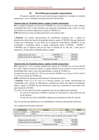 NIIF DESDE UN PUNTO DE VISTA PRÁCTICO 49
José Javier Jiménez Cano jjyjcs@hotmail.com
II. Provisión para grandes reparaciones.
No aparece regulada entre las provisiones porque desaparece el concepto de “grandes
reparaciones”, que se consideran incluidas dentro del valor del bien.
Supuesto núm. 41: Propiedad, planta y equipo. Grandes reparaciones.
►La sociedad X adquiere un activo por 5.700.000 u.m., con una vida útil de 18 años. Dada la
complejidad del activo se hace necesaria una reparación extraordinaria cada 3 años y el costo
aproximado de la primera reparación se estima en 300.000 u.m.
►►Determinar las cuotas de depreciación de los tres primeros años.
☺Solución: Las normas internacionales de contabilidad consideran que, a efectos de
depreciación, dentro del importe de propiedad, planta y equipo (5.700.000), hay que diferenciar
la parte que corresponde al costo futuro de la reparación extraordinaria (300.000) y la que
corresponde a propiedad, planta y equipo propiamente dicho (5.700.000 – 300.000 =
5.400.000), que se deprecia cada una de ellas en función de su vida útil: 3 años para la
reparación y 18 años para e propiedad, planta y equipo.
Depreciación del activo: 5.400.000/18 300.000
Depreciación de la reparación: 300.000/3 100.000
Depreciación anual: 400.000
Supuesto núm. 42: Propiedad, planta y equipo. Grandes reparaciones.
►Se adquiere el 1.1.X1 un equipo industrial por importe de 3.750.000 u.m., con una vida útil
de 9 años. Según la normativa vigente, el equipo industrial ha de someterse a una revisión en
profundidad cada 3 años y cuyo costo aproximado se estima de 150.000 u.m.
La reparación que se realizó el 1.1.X4 tuvo un costo de 180.000 u.m. y la que se llevó a cabo el
1.1.X7 tuvo un costo de 195.000 u.m.
►►Contabilizar las operaciones derivadas de la información anterior.
☺Solución: Como ya se ha visto en el ejercicio anterior, las normas internacionales de
contabilidad, sólo a efectos de depreciación, considera que dentro del importe de propiedad,
planta y equipo (3.750.000), hay que diferenciar la parte que corresponde al costo futuro de la
gran reparación (150.000).
Es como si el activo fijo tuviera dos componentes que hay que depreciar por separado:
- El costo de la reparación (150.000) se deprecia en el período de 3 años dentro del cual
ha de realizarse.
- El resto del activo fijo (3.600.000) se deprecia en el período de 9 años de vida útil.
Pero sin que haya que diferenciar en la contabilidad dos elementos patrimoniales diferentes.
Por la adquisición del equipo industrial:
Clasificación Cuentas Debe Haber
Activo no corriente Maquinaria 3.750.000
Activo corriente Bancos 3.750.000
Durante los tres primeros años (X1,X2 y X3) las cuotas de depreciación anuales serán:
Depreciación del activo: 3.600.000/9 400.000
Depreciación de la reparación: 150.000/3 50.000
Depreciación anual: 450.000
 