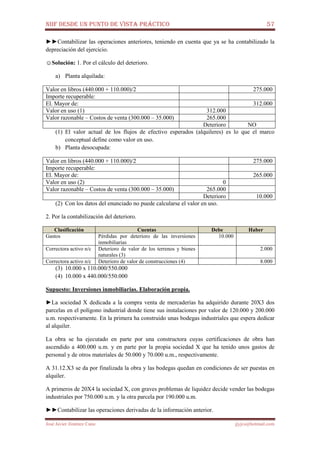 NIIF DESDE UN PUNTO DE VISTA PRÁCTICO 57
José Javier Jiménez Cano jjyjcs@hotmail.com
►►Contabilizar las operaciones anteriores, teniendo en cuenta que ya se ha contabilizado la
depreciación del ejercicio.
☺Solución: 1. Por el cálculo del deterioro.
a) Planta alquilada:
Valor en libros (440.000 + 110.000)/2 275.000
Importe recuperable:
El. Mayor de: 312.000
Valor en uso (1) 312.000
Valor razonable – Costos de venta (300.000 – 35.000) 265.000
Deterioro NO
(1) El valor actual de los flujos de efectivo esperados (alquileres) es lo que el marco
conceptual define como valor en uso.
b) Planta desocupada:
Valor en libros (440.000 + 110.000)/2 275.000
Importe recuperable:
El. Mayor de: 265.000
Valor en uso (2) 0
Valor razonable – Costos de venta (300.000 – 35.000) 265.000
Deterioro 10.000
(2) Con los datos del enunciado no puede calcularse el valor en uso.
2. Por la contabilización del deterioro.
Clasificación Cuentas Debe Haber
Gastos Pérdidas por deterioro de las inversiones
inmobiliarias
10.000
Correctora activo n/c Deterioro de valor de los terrenos y bienes
naturales (3)
2.000
Correctora activo n/c Deterioro de valor de construcciones (4) 8.000
(3) 10.000 x 110.000/550.000
(4) 10.000 x 440.000/550.000
Supuesto: Inversiones inmobiliarias. Elaboración propia.
►La sociedad X dedicada a la compra venta de mercaderías ha adquirido durante 20X3 dos
parcelas en el polígono industrial donde tiene sus instalaciones por valor de 120.000 y 200.000
u.m. respectivamente. En la primera ha construido unas bodegas industriales que espera dedicar
al alquiler.
La obra se ha ejecutado en parte por una constructora cuyas certificaciones de obra han
ascendido a 400.000 u.m. y en parte por la propia sociedad X que ha tenido unos gastos de
personal y de otros materiales de 50.000 y 70.000 u.m., respectivamente.
A 31.12.X3 se da por finalizada la obra y las bodegas quedan en condiciones de ser puestas en
alquiler.
A primeros de 20X4 la sociedad X, con graves problemas de liquidez decide vender las bodegas
industriales por 750.000 u.m. y la otra parcela por 190.000 u.m.
►►Contabilizar las operaciones derivadas de la información anterior.
 