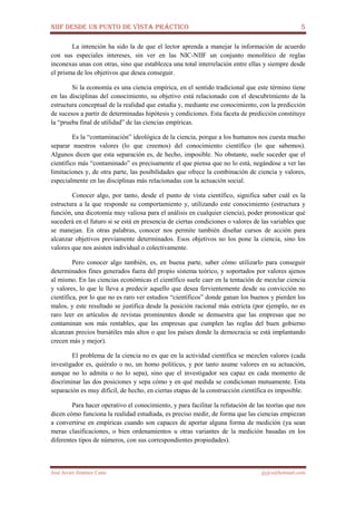 NIIF DESDE UN PUNTO DE VISTA PRÁCTICO 5
José Javier Jiménez Cano jjyjcs@hotmail.com
La intención ha sido la de que el lector aprenda a manejar la información de acuerdo
con sus especiales intereses, sin ver en las NIC-NIIF un conjunto monolítico de reglas
inconexas unas con otras, sino que establezca una total interrelación entre ellas y siempre desde
el prisma de los objetivos que desea conseguir.
Si la economía es una ciencia empírica, en el sentido tradicional que este término tiene
en las disciplinas del conocimiento, su objetivo está relacionado con el descubrimiento de la
estructura conceptual de la realidad que estudia y, mediante ese conocimiento, con la predicción
de sucesos a partir de determinadas hipótesis y condiciones. Esta faceta de predicción constituye
la “prueba final de utilidad” de las ciencias empíricas.
Es la “contaminación” ideológica de la ciencia, porque a los humanos nos cuesta mucho
separar nuestros valores (lo que creemos) del conocimiento científico (lo que sabemos).
Algunos dicen que esta separación es, de hecho, imposible. No obstante, suele suceder que el
científico más “contaminado” es precisamente el que piensa que no lo está, negándose a ver las
limitaciones y, de otra parte, las posibilidades que ofrece la combinación de ciencia y valores,
especialmente en las disciplinas más relacionadas con la actuación social.
Conocer algo, por tanto, desde el punto de vista científico, significa saber cuál es la
estructura a la que responde su comportamiento y, utilizando este conocimiento (estructura y
función, una dicotomía muy valiosa para el análisis en cualquier ciencia), poder pronosticar qué
sucederá en el futuro si se está en presencia de ciertas condiciones o valores de las variables que
se manejan. En otras palabras, conocer nos permite también diseñar cursos de acción para
alcanzar objetivos previamente determinados. Esos objetivos no los pone la ciencia, sino los
valores que nos asisten individual o colectivamente.
Pero conocer algo también, es, en buena parte, saber cómo utilizarlo para conseguir
determinados fines generados fuera del propio sistema teórico, y soportados por valores ajenos
al mismo. En las ciencias económicas el científico suele caer en la tentación de mezclar ciencia
y valores, lo que le lleva a predecir aquello que desea fervientemente desde su convicción no
científica, por lo que no es raro ver estudios “científicos” donde ganan los buenos y pierden los
malos, y este resultado se justifica desde la posición racional más estricta (por ejemplo, no es
raro leer en artículos de revistas prominentes donde se demuestra que las empresas que no
contaminan son más rentables, que las empresas que cumplen las reglas del buen gobierno
alcanzan precios bursátiles más altos o que los países donde la democracia se está implantando
crecen más y mejor).
El problema de la ciencia no es que en la actividad científica se mezclen valores (cada
investigador es, quiéralo o no, un homo politicus, y por tanto asume valores en su actuación,
aunque no lo admita o no lo sepa), sino que el investigador sea capaz en cada momento de
discriminar las dos posiciones y sepa cómo y en qué medida se condicionan mutuamente. Esta
separación es muy difícil, de hecho, en ciertas etapas de la construcción científica es imposible.
Para hacer operativo el conocimiento, y para facilitar la refutación de las teorías que nos
dicen cómo funciona la realidad estudiada, es preciso medir, de forma que las ciencias empiezan
a convertirse en empíricas cuando son capaces de aportar alguna forma de medición (ya sean
meras clasificaciones, o bien ordenamientos u otras variantes de la medición basadas en los
diferentes tipos de números, con sus correspondientes propiedades).
 