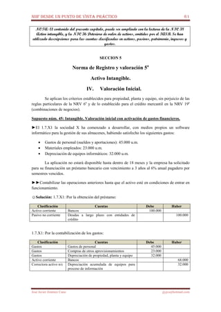 NIIF DESDE UN PUNTO DE VISTA PRÁCTICO 61
José Javier Jiménez Cano jjyjcs@hotmail.com
NOTA: El contenido del presente capítulo, puede ser ampliado con la lectura de la NIC 38
Activo intangible, y la NIC 36 Deterioro de valor de activos, emitidos por el IASB. Se han
utilizado descripciones para las cuentas clasificadas en activos, pasivos, patrimonio, ingresos y
gastos.
SECCION 5
Norma de Registro y valoración 5a
Activo Intangible.
IV. Valoración Inicial.
Se aplican los criterios establecidos para propiedad, planta y equipo, sin perjuicio de las
reglas particulares de la NRV 6a
y de lo establecido para el crédito mercantil en la NRV 19a
(combinaciones de negocios).
Supuesto núm. 45: Intangible. Valoración inicial con activación de gastos financieros.
►El 1.7.X1 la sociedad X ha comenzado a desarrollar, con medios propios un software
informático para la gestión de sus almacenes, habiendo satisfecho los siguientes gastos:
• Gastos de personal (sueldos y aportaciones): 45.000 u.m.
• Materiales empleados: 23.000 u.m.
• Depreciación de equipos informáticos: 32.000 u.m.
La aplicación no estará disponible hasta dentro de 18 meses y la empresa ha solicitado
para su financiación un préstamo bancario con vencimiento a 3 años al 6% anual pagadero por
semestres vencidos.
►►Contabilizar las operaciones anteriores hasta que el activo esté en condiciones de entrar en
funcionamiento.
☺Solución: 1.7.X1: Por la obtención del préstamo:
Clasificación Cuentas Debe Haber
Activo corriente Bancos 100.000
Pasivo no corriente Deudas a largo plazo con entidades de
crédito
100.000
1.7.X1: Por la contabilización de los gastos:
Clasificación Cuentas Debe Haber
Gastos Gastos de personal 45.000
Gastos Compras de otros aprovisionamientos 23.000
Gastos Depreciación de propiedad, planta y equipo 32.000
Activo corriente Bancos 68.000
Correctora activo n/c Depreciación acumulada de equipos para
proceso de información
32.000
 