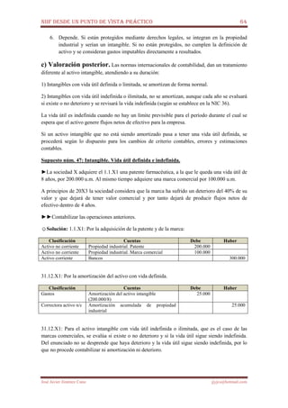 NIIF DESDE UN PUNTO DE VISTA PRÁCTICO 64
José Javier Jiménez Cano jjyjcs@hotmail.com
6. Depende. Si están protegidos mediante derechos legales, se integran en la propiedad
industrial y serían un intangible. Si no están protegidos, no cumplen la definición de
activo y se consideran gastos imputables directamente a resultados.
c) Valoración posterior. Las normas internacionales de contabilidad, dan un tratamiento
diferente al activo intangible, atendiendo a su duración:
1) Intangibles con vida útil definida o limitada, se amortizan de forma normal.
2) Intangibles con vida útil indefinida o ilimitada, no se amortizan, aunque cada año se evaluará
si existe o no deterioro y se revisará la vida indefinida (según se establece en la NIC 36).
La vida útil es indefinida cuando no hay un límite previsible para el período durante el cual se
espera que el activo genere flujos netos de efectivo para la empresa.
Si un activo intangible que no está siendo amortizado pasa a tener una vida útil definida, se
procederá según lo dispuesto para los cambios de criterio contables, errores y estimaciones
contables.
Supuesto núm. 47: Intangible. Vida útil definida e indefinida.
►La sociedad X adquiere el 1.1.X1 una patente farmacéutica, a la que le queda una vida útil de
8 años, por 200.000 u.m. Al mismo tiempo adquiere una marca comercial por 100.000 u.m.
A principios de 20X3 la sociedad considera que la marca ha sufrido un deterioro del 40% de su
valor y que dejará de tener valor comercial y por tanto dejará de producir flujos netos de
efectivo dentro de 4 años.
►►Contabilizar las operaciones anteriores.
☺Solución: 1.1.X1: Por la adquisición de la patente y de la marca:
Clasificación Cuentas Debe Haber
Activo no corriente Propiedad industrial. Patente 200.000
Activo no corriente Propiedad industrial. Marca comercial 100.000
Activo corriente Bancos 300.000
31.12.X1: Por la amortización del activo con vida definida.
Clasificación Cuentas Debe Haber
Gastos Amortización del activo intangible
(200.000/8)
25.000
Correctora activo n/c Amortización acumulada de propiedad
industrial
25.000
31.12.X1: Para el activo intangible con vida útil indefinida o ilimitada, que es el caso de las
marcas comerciales, se evalúa si existe o no deterioro y si la vida útil sigue siendo indefinida.
Del enunciado no se desprende que haya deterioro y la vida útil sigue siendo indefinida, por lo
que no procede contabilizar ni amortización ni deterioro.
 