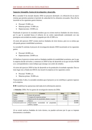 NIIF DESDE UN PUNTO DE VISTA PRÁCTICO 66
José Javier Jiménez Cano jjyjcs@hotmail.com
Supuesto: Intangible. Gastos de investigación y desarrollo.
►La sociedad X ha iniciado durante 20X6 un proyecto destinado a la obtención de un nuevo
sistema que permita aumentar el período de caducidad de los alimentos envasados. Para ello ha
incurrido en los siguientes gastos internos:
• Personal: 25.000 u.m.
• Materias primas: 15.000 u.m.
• Depreciaciones: 20.000 u.m.
Finalizado el ejercicio la sociedad considera que no existen motivos fundados de éxito técnico,
por lo que la sociedad busca el refuerzo de un centro especializado contratando con una
prestigiosa universidad un estudio y pagando por ello 45.000 u.m.
Al cierre del ejercicio 20X7 existen motivos fundados de éxito técnico, pero no se estima que
ello pueda generar rentabilidad económica.
La sociedad X continúa el proyecto de investigación durante 20X8 incurriendo en los siguientes
gastos:
• Personal: 60.000 u.m.
• Depreciaciones: 20.000 u.m.
Al finalizar el ejercicio existen motivos fundados también de rentabilidad económica, por lo que
la empresa decide activarlos y comenzar en 20X9 la fase de desarrollo en la que invierte 90.000
u.m. correspondientes a unos trabajos que encarga a un centro de estudios.
Al cierre del ejercicio 20X9 la fase de desarrollo no ha producido el resultado esperado. Éste no
tiene lugar sino a finales de 20X10, tras incurrir la empresa en los siguientes costos:
• Personal: 70.000 u.m.
• Materias primas: 30.000 u.m.
Transcurridos 4 años, la sociedad considera que el proyecto ya no contribuye a generar ingresos
en la empresa.
►►Contabilizar las operaciones derivadas de la información anterior.
☺Solución: 20X6. Por los gastos de investigación internos de 20X6.
Clasificación Cuentas Debe Haber
Gastos Gastos de personal 25.000
Gastos Compras de materias primas 15.000
Gastos Depreciación de propiedad, planta y equipo 20.000
Activo corriente Bancos 40.000
Correctora activo n/c Depreciación acumulada de propiedad,
planta y equipo
20.000
Al no existir motivos fundados de éxito técnico, no pueden activarse por lo que se imputan
directamente a resultados.
 