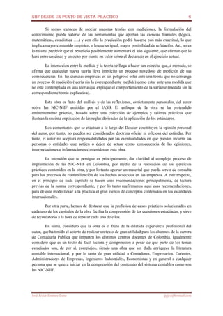 NIIF DESDE UN PUNTO DE VISTA PRÁCTICO 6
José Javier Jiménez Cano jjyjcs@hotmail.com
Si somos capaces de asociar nuestras teorías con mediciones, la formulación del
conocimiento puede valerse de las herramientas que aportan las ciencias formales (lógica,
matemáticas, estadística ….) y con ello la predicción podrá hacerse con más exactitud, lo que
implica mayor contenido empírico, o lo que es igual, mayor posibilidad de refutación. Así, no es
lo mismo predecir que el beneficio posiblemente aumentará el año siguiente, que afirmar que lo
hará entre un cinco y un ocho por ciento en valor sobre el declarado en el ejercicio actual.
La interacción entre la medida y la teoría se llega a hacer tan estrecha que, a menudo, se
afirma que cualquier nueva teoría lleva implícito un proceso novedoso de medición de sus
consecuencias. En las ciencias empíricas es tan peligroso estar ante una teoría que no contenga
un proceso de medición (teoría sin la correspondiente medida) como estar ante una medida que
no esté contemplada en una teoría que explique el comportamiento de la variable (medida sin la
correspondiente teoría explicativa).
Esta obra es fruto del análisis y de las reflexiones, estrictamente personales, del autor
sobre las NIC-NIIF emitidas por el IASB. El enfoque de la obra se ha pretendido
eminentemente práctico, basado sobre una colección de ejemplos y talleres prácticos que
ilustran la sucinta exposición de las reglas derivadas de la aplicación de los estándares.
Los comentarios que se efectúan a lo largo del Dossier constituyen la opinión personal
del autor, por tanto, no pueden ser considerados doctrina oficial ni oficiosa del estándar. Por
tanto, el autor no aceptará responsabilidades por las eventualidades en que puedan incurrir las
personas o entidades que actúen o dejen de actuar como consecuencia de las opiniones,
interpretaciones e informaciones contenidas en esta obra.
La intención que se persigue es principalmente, dar claridad al complejo proceso de
implantación de las NIC-NIIF en Colombia, por medio de la resolución de los ejercicios
prácticos contenidos en la obra, y por lo tanto aportar un material que pueda servir de consulta
para los procesos de contabilización de los hechos acaecidos en las empresas. A este respecto,
en el principio de cada capítulo se hacen unas recomendaciones principalmente, de lectura
previas de la norma correspondiente, y por lo tanto reafirmamos aquí esas recomendaciones,
para de este modo llevar a la práctica el gran elenco de conceptos contenidos en los estándares
internacionales.
Por otra parte, hemos de destacar que la profusión de casos prácticos solucionados en
cada uno de los capítulos de la obra facilita la comprensión de las cuestiones estudiadas, y sirve
de recordatorio a la hora de repasar cada uno de ellos.
En suma, considero que la obra es el fruto de la dilatada experiencia profesional del
autor, que ha tenido el acierto de realizar un texto de gran utilidad para los alumnos de la carrera
de Contaduría Pública que imparten los distintos centros docentes de Colombia. Igualmente
considero que es un texto de fácil lectura y comprensión a pesar de que parte de los temas
estudiados son, de por sí, complejos, siendo una obra que sin duda enriquece la literatura
contable internacional, y por lo tanto de gran utilidad a Contadores, Empresarios, Gerentes,
Administradores de Empresas, Ingenieros Industriales, Economistas y en general a cualquier
persona que se quiera iniciar en la comprensión del contenido del sistema contables como son
las NIC-NIIF.
 