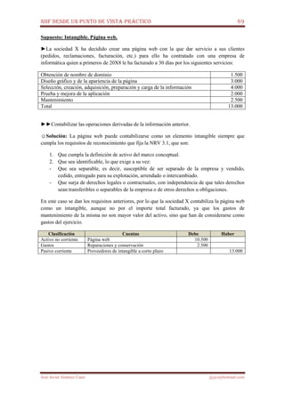 NIIF DESDE UN PUNTO DE VISTA PRÁCTICO 69
José Javier Jiménez Cano jjyjcs@hotmail.com
Supuesto: Intangible. Página web.
►La sociedad X ha decidido crear una página web con la que dar servicio a sus clientes
(pedidos, reclamaciones, facturación, etc.) para ello ha contratado con una empresa de
informática quien a primeros de 20X8 le ha facturado a 30 días por los siguientes servicios:
Obtención de nombre de dominio 1.500
Diseño gráfico y de la apariencia de la página 3.000
Selección, creación, adquisición, preparación y carga de la información 4.000
Prueba y mejora de la aplicación 2.000
Mantenimiento 2.500
Total 13.000
►►Contabilizar las operaciones derivadas de la información anterior.
☺Solución: La página web puede contabilizarse como un elemento intangible siempre que
cumpla los requisitos de reconocimiento que fija la NRV 3.1, que son:
1. Que cumpla la definición de activo del marco conceptual.
2. Que sea identificable, lo que exige a su vez:
- Que sea separable, es decir, susceptible de ser separado de la empresa y vendido,
cedido, entregado para su explotación, arrendado o intercambiado.
- Que surja de derechos legales o contractuales, con independencia de que tales derechos
sean transferibles o separables de la empresa o de otros derechos u obligaciones.
En este caso se dan los requisitos anteriores, por lo que la sociedad X contabiliza la página web
como un intangible, aunque no por el importe total facturado, ya que los gastos de
mantenimiento de la misma no son mayor valor del activo, sino que han de considerarse como
gastos del ejercicio.
Clasificación Cuentas Debe Haber
Activo no corriente Página web 10.500
Gastos Reparaciones y conservación 2.500
Pasivo corriente Proveedores de intangible a corto plazo 13.000
 