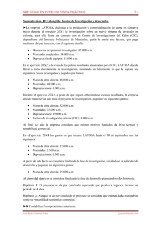 NIIF DESDE UN PUNTO DE VISTA PRÁCTICO 71
José Javier Jiménez Cano jjyjcs@hotmail.com
Supuesto núm. 48: Intangible. Gastos de Investigación y desarrollo.
►La empresa LATOSA, dedicada a la producción y comercialización de carne en conserva
inicia durante el ejercicio 20X1 la investigación sobre un nuevo sistema de envasado en
caliente, para ello firma un contrato con el Centro de Investigaciones del Calor (CIC),
dependiente del Instituto Politécnico de Manizales, quién le emite una factura, que paga
mediante cheque bancario, con el siguiente detalle:
• Honorarios del personal investigador: 82.000 u.m.
• Materiales empleados: 34.000 u.m.
• Depreciación de equipos: 11.000 u.m
En el ejercicio 20X2, a la vista de los pobres resultados alcanzados por el CIC, LATOSA decide
llevar a cabo directamente la investigación, montando un laboratorio lo que le supone los
siguientes costos devengados y pagados por banco:
• Mano de obra directa: 48.000 u.m.
• Materiales: 40.000 u.m.
• Depreciaciones: 6.000 u.m.
Durante el ejercicio 20X3, a pesar de que siguen obteniéndose escasos resultados, la empresa
decide mantener un año más el proyecto de investigación, pagando los siguientes gastos:
• Mano de obra directa: 52.000 u.m.
• Materiales: 35.000 u.m.
• Depreciaciones: 19.000 u.m.
• Factura de investigación externa (CIC): 8.000 u.m.
Al final del año la empresa considera que existen motivos fundados de éxito técnico y
rentabilidad comercial.
En el ejercicio 20X4 los gastos en que incurre LATOSA hasta el 30 de septiembre son los
siguientes:
• Mano de obra directa: 27.000 u.m.
• Materiales: 2.500 u.m.
• Depreciaciones: 6.500 u.m.
A partir de esta fecha se considera finalizada la fase de investigación, iniciándose la actividad de
desarrollo y pagando los siguientes gastos:
• Mano de obra directa: 25.000 u.m.
Al cierre del ejercicio se considera finalizada la fase de desarrollo planteándose dos hipótesis:
Hipótesis 1: El proyecto se da por concluido esperando que produzca ingresos durante un
período de 4 años.
Hipótesis 2: Aunque se da por concluido el proyecto se considera que existen dudas razonables
sobre su rentabilidad económico-comercial.
►►Contabilizar las operaciones anteriores.
 