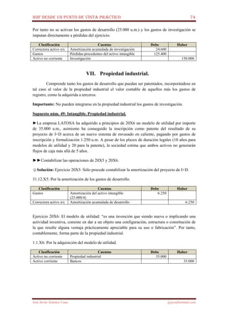 NIIF DESDE UN PUNTO DE VISTA PRÁCTICO 74
José Javier Jiménez Cano jjyjcs@hotmail.com
Por tanto no se activan los gastos de desarrollo (25.000 u.m.) y los gastos de investigación se
imputan directamente a pérdidas del ejercicio.
Clasificación Cuentas Debe Haber
Correctora activo n/c Amortización acumulada de investigación 24.600
Gastos Pérdidas procedentes del activo intangible 125.400
Activo no corriente Investigación 150.000
VII. Propiedad industrial.
Comprende tanto los gastos de desarrollo que puedan ser patentados, incorporándose en
tal caso al valor de la propiedad industrial el valor contable de aquellos más los gastos de
registro, como la adquirida a terceros.
Importante: No pueden integrarse en la propiedad industrial los gastos de investigación.
Supuesto núm. 49: Intangible. Propiedad industrial.
►La empresa LATOSA ha adquirido a principios de 20X6 un modelo de utilidad por importe
de 35.000 u.m., asimismo ha conseguido la inscripción como patente del resultado de su
proyecto de I+D acerca de un nuevo sistema de envasado en caliente, pagando por gastos de
inscripción y formalización 1.250 u.m. A pesar de los plazos de duración legales (10 años para
modelos de utilidad y 20 para la patente), la sociedad estima que ambos activos no generarán
flujos de caja más allá de 5 años.
►►Contabilizar las operaciones de 20X5 y 20X6.
☺Solución: Ejercicio 20X5: Sólo procede contabilizar la amortización del proyecto de I+D.
31.12.X5: Por la amortización de los gastos de desarrollo.
Clasificación Cuentas Debe Haber
Gastos Amortización del activo intangible
(25.000/4)
6.250
Correctora activo n/c Amortización acumulada de desarrollo 6.250
Ejercicio 20X6: El modelo de utilidad: “es una invención que siendo nueva o implicando una
actividad inventiva, consiste en dar a un objeto una configuración, estructura o constitución de
la que resulte alguna ventaja prácticamente apreciable para su uso o fabricación”. Por tanto,
contablemente, forma parte de la propiedad industrial.
1.1.X6: Por la adquisición del modelo de utilidad.
Clasificación Cuentas Debe Haber
Activo no corriente Propiedad industrial 35.000
Activo corriente Bancos 35.000
 