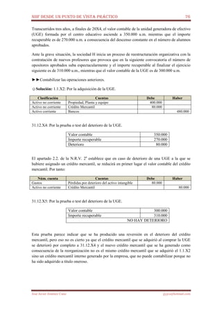NIIF DESDE UN PUNTO DE VISTA PRÁCTICO 76
José Javier Jiménez Cano jjyjcs@hotmail.com
Transcurridos tres años, a finales de 20X4, el valor contable de la unidad generadora de efectivo
(UGE) formada por el centro educativo asciende a 350.000 u.m. mientras que el importe
recuperable es de 270.000 u.m. a consecuencia del descenso constante en el número de alumnos
aprobados.
Ante la grave situación, la sociedad H inicia un proceso de reestructuración organizativa con la
contratación de nuevos profesores que provoca que en la siguiente convocatoria el número de
opositores aprobados suba espectacularmente y el importe recuperable al finalizar el ejercicio
siguiente es de 310.000 u.m., mientras que el valor contable de la UGE es de 300.000 u.m.
►►Contabilizar las operaciones anteriores.
☺Solución: 1.1.X2: Por la adquisición de la UGE.
Clasificación Cuentas Debe Haber
Activo no corriente Propiedad, Planta y equipo 400.000
Activo no corriente Crédito Mercantil 80.000
Activo corriente Bancos 480.000
31.12.X4: Por la prueba o test del deterioro de la UGE.
Valor contable 350.000
Importe recuperable 270.000
Deterioro 80.000
El apartado 2.2. de la N.R.V. 2a
establece que en caso de deterioro de una UGE a la que se
hubiere asignado un crédito mercantil, se reducirá en primer lugar el valor contable del crédito
mercantil. Por tanto:
Núm. cuenta Cuentas Debe Haber
Gastos Pérdidas por deterioro del activo intangible 80.000
Activo no corriente Crédito Mercantil 80.000
31.12.X5: Por la prueba o test del deterioro de la UGE.
Valor contable 300.000
Importe recuperable 310.000
NO HAY DETERIORO
Esta prueba parece indicar que se ha producido una reversión en el deterioro del crédito
mercantil, pero eso no es cierto ya que el crédito mercantil que se adquirió al comprar la UGE
se deterioró por completo a 31.12.X4 y el nuevo crédito mercantil que se ha generado como
consecuencia de la reorganización no es el mismo crédito mercantil que se adquirió el 1.1.X2
sino un crédito mercantil interno generado por la empresa, que no puede contabilizar porque no
ha sido adquirido a título oneroso.
 