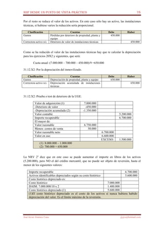 NIIF DESDE UN PUNTO DE VISTA PRÁCTICO 78
José Javier Jiménez Cano jjyjcs@hotmail.com
Por el resto se reduce el valor de los activos. En este caso sólo hay un activo, las instalaciones
técnicas, si hubiese varios la reducción sería proporcional.
Clasificación Cuentas Debe Haber
Gastos Pérdidas por deterioro de propiedad, planta y
equipo
450.000
Correctora activo n/c Deterioro de valor de instalaciones técnicas 450.000
Como se ha reducido el valor de las instalaciones técnicas hay que re calcular la depreciación
para los ejercicios 20X2 y siguientes, que será:
Cuota anual: (7.000.000 – 700.000 – 450.000)/9 =650.000
31.12.X2: Por la depreciación del inmovilizado.
Clasificación Cuentas Debe Haber
Gastos Depreciación de propiedad, planta y equipo 650.000
Correctora activo n/c Depreciación acumulada de instalaciones
técnicas
650.000
31.12.X2: Prueba o test de deterioro de la UGE.
Valor de adquisición (1) 7.000.000
-Deterioro de valor -450.000
-Depreciación acumulada (2) -1.350.000
Valor contable 5.200.000
Importe recuperable 6.700.000
El mayor de:
Valor razonable 6.750.000
Menos: costos de venta 50.000
Valor razonable neto 6.700.000
Valor en uso 6.600.000
EXCESO: 1.500.000
(1) 8.000.000 – 1.000.000
(2) 700.000 + 650.000
La NRV 2a
dice que en este caso se puede aumentar el importe en libros de los activos
(5.200.000), pero NO el del crédito mercantil, que no puede ser objeto de reversión, hasta el
menor de los siguientes valores:
Importe recuperable 6.700.000
Activos identificables depreciados según su costo histórico 5.600.000
Costo histórico depreciado es:
Costo histórico 7.000.000
DAIM: 7.000.000/10 x 2 1.400.000
Costo histórico depreciado (1) 5.600.000
(1)El costo histórico depreciado es el costo de los activos si nunca hubiera habido
depreciación del valor. Es el límite máximo de la reversión.
 