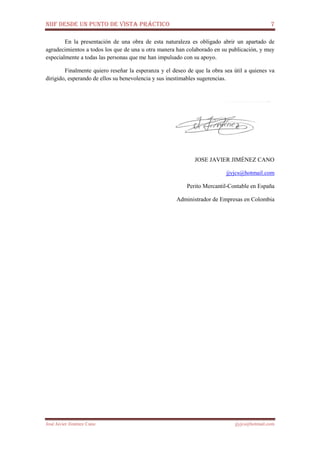 NIIF DESDE UN PUNTO DE VISTA PRÁCTICO 7
José Javier Jiménez Cano jjyjcs@hotmail.com
En la presentación de una obra de esta naturaleza es obligado abrir un apartado de
agradecimientos a todos los que de una u otra manera han colaborado en su publicación, y muy
especialmente a todas las personas que me han impulsado con su apoyo.
Finalmente quiero reseñar la esperanza y el deseo de que la obra sea útil a quienes va
dirigido, esperando de ellos su benevolencia y sus inestimables sugerencias.
JOSE JAVIER JIMÉNEZ CANO
jjyjcs@hotmail.com
Perito Mercantil-Contable en España
Administrador de Empresas en Colombia
 
