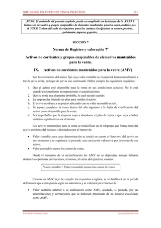 NIIF DESDE UN PUNTO DE VISTA PRÁCTICO 81
José Javier Jiménez Cano jjyjcs@hotmail.com
NOTA: El contenido del presente capítulo, puede ser ampliado con la lectura de la NIIF 5
Activos no corrientes y grupos enajenables de elementos mantenidos para la venta, emitidos por
el IASB. Se han utilizado descripciones para las cuentas clasificadas en activos, pasivos,
patrimonio, ingresos y gastos.
SECCION 7
Norma de Registro y valoración 7a
Activos no corrientes y grupos enajenables de elementos mantenidos
para la venta.
IX. Activos no corrientes mantenidos para la venta (AMV)
Son los elementos del activo fijo cuyo valor contable se recuperará fundamentalmente a
través de su venta, en lugar de por su uso continuado. Deben cumplir los siguientes requisitos:
1. Que el activo esté disponible para la venta en sus condiciones actuales. No lo está
cuando esté pendiente de reparaciones o actualizaciones.
2. Que su venta sea altamente probable, lo cual sucede cuando:
a. La empresa ha iniciado un plan para vender el activo.
b. El activo se ofrece a un precio adecuado con su valor razonable actual.
c. Se espera completar la venta dentro del año siguiente a la fecha de clasificación del
activo como disponible para la venta.
d. Sea improbable que la empresa vaya a abandonar el plan de venta o que vaya a haber
cambios significativos en el mismo.
Los activos mantenidos para la venta se reclasifican en el subgrupo que forma parte del
activo corriente del balance, valorándose por el menor de:
• Valor contable para cuya determinación se tendrá en cuenta el deterioro del activo en
ese momento y se registrará, si procede, una corrección valorativa por deterioro de ese
activo.
• Valor razonable menos los costos de venta.
Desde el momento de la reclasificación los AMV no se deprecian, aunque deberán
dotarse las oportunas correcciones, al menos, al cierre del ejercicio, cuando:
Cuando un AMV deje de cumplir los requisitos exigidos, se reclasificará en la partida
del balance que corresponda según su naturaleza y se valorará por el menor de:
• Valor contable anterior a su calificación como AMV, ajustado, si procede, por las
amortizaciones y correcciones que se hubiesen practicado de no haberse clasificado
como AMV.
Valor contable > Valor razonable menos los costos de venta.
 