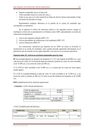 NIIF DESDE UN PUNTO DE VISTA PRÁCTICO 82
José Javier Jiménez Cano jjyjcs@hotmail.com
• Importe recuperable, que es el mayor de:
- Valor razonable menos los costos de venta, o
- Valor en uso, que es el valor actual de los flujos de efectivo futuros descontados al tipo
de interés de mercado sin riesgo.
Registrándose cualquier diferencia en la partida de la cuenta de resultados que
corresponda a su naturaleza.
No se aplicará el criterio de valoración anterior a los siguientes activos, aunque se
clasifiquen a efectos de su presentación en el balance como AMV, aplicándoseles su norma de
valoración correspondiente:
1. Activos por impuestos diferido (NRV 13a
)
2. Activos procedentes de retribuciones a los empleados (NRV 16a
)
3. Activos financieros (NRV 9a
)
Las correcciones valorativas por deterioro de los AMV así como su reversión se
reconocerán en la cuenta de resultados, salvo cuando proceda registrarlas directamente en el
patrimonio neto de acuerdo con las reglas aplicables a los activos en sus normas específicas.
Supuesto núm. 53: Activos no corrientes mantenidos para la venta.
►Una sociedad adquirió un elemento de transporte el 1.1.X.1 por importe de 60.000 u.m., cuya
vida útil es de 5 años. El 1.8.X4 decide dejar de utilizarlo y ponerlo en venta. Su valor razonable
es de 16.500 u.m. y los costos de venta son 300 u.m.
A 31.12.X4 el valor razonable es de 15.000 u.m. y se estima que los costos de venta siguen
siendo iguales.
El 1.5.X5 la sociedad abandona el plan de venta. El valor razonable es de 12.300 u.m. y los
costos de venta se estiman en 400 u.m. El valor en uso del elemento de transporte es de 10.000
u.m.
►►Contabilización de las anteriores operaciones.
☺Solución: 1.8.X4. Cálculo del deterioro.
Valor de adquisición 60.000
Depreciación acumulada
60.000/5 x 3 + 60.000/5 x 7/12
43.000
Valor contable: 17.000
Valor razonable menos costos venta 16.500 - 300 16.200
DETERIORO: 800
1.8.X4. Contabilización del deterioro.
Clasificación Cuentas Debe Haber
Gastos Pérdidas por deterioro de propiedad, planta y
equipo
800
Correctora activo n/c Deterioro de valor de elementos de
transporte
800
 