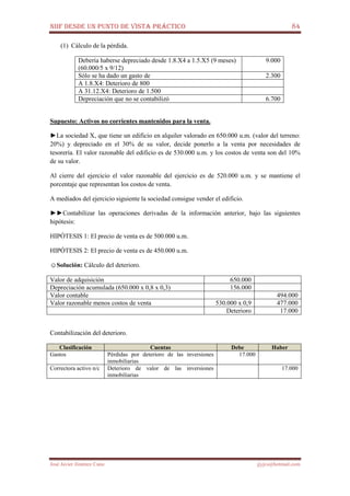 NIIF DESDE UN PUNTO DE VISTA PRÁCTICO 84
José Javier Jiménez Cano jjyjcs@hotmail.com
(1) Cálculo de la pérdida.
Debería haberse depreciado desde 1.8.X4 a 1.5.X5 (9 meses)
(60.000/5 x 9/12)
9.000
Sólo se ha dado un gasto de 2.300
A 1.8.X4: Deterioro de 800
A 31.12.X4: Deterioro de 1.500
Depreciación que no se contabilizó 6.700
Supuesto: Activos no corrientes mantenidos para la venta.
►La sociedad X, que tiene un edificio en alquiler valorado en 650.000 u.m. (valor del terreno:
20%) y depreciado en el 30% de su valor, decide ponerlo a la venta por necesidades de
tesorería. El valor razonable del edificio es de 530.000 u.m. y los costos de venta son del 10%
de su valor.
Al cierre del ejercicio el valor razonable del ejercicio es de 520.000 u.m. y se mantiene el
porcentaje que representan los costos de venta.
A mediados del ejercicio siguiente la sociedad consigue vender el edificio.
►►Contabilizar las operaciones derivadas de la información anterior, bajo las siguientes
hipótesis:
HIPÓTESIS 1: El precio de venta es de 500.000 u.m.
HIPÓTESIS 2: El precio de venta es de 450.000 u.m.
☺Solución: Cálculo del deterioro.
Valor de adquisición 650.000
Depreciación acumulada (650.000 x 0,8 x 0,3) 156.000
Valor contable 494.000
Valor razonable menos costos de venta 530.000 x 0,9 477.000
Deterioro 17.000
Contabilización del deterioro.
Clasificación Cuentas Debe Haber
Gastos Pérdidas por deterioro de las inversiones
inmobiliarias
17.000
Correctora activo n/c Deterioro de valor de las inversiones
inmobiliarias
17.000
 