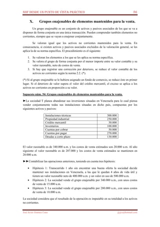 NIIF DESDE UN PUNTO DE VISTA PRÁCTICO 86
José Javier Jiménez Cano jjyjcs@hotmail.com
X. Grupos enajenables de elementos mantenidos para la venta.
Un grupo enajenable es un conjunto de activos y pasivos asociados de los que se va a
disponer de forma conjunta en una única transacción. Pueden comprender también elementos no
corrientes, siempre que se vayan a enajenar conjuntamente.
Se valoran igual que los activos no corrientes mantenidos para la venta. En
consecuencia, si existen activos y pasivos asociados excluidos de la valoración general, se les
aplica la de su norma específica. El procedimiento es el siguiente:
1. Se valoran los elementos a los que se les aplica su norma específica.
2. Se valora el grupo de forma conjunta por el menor importe entre su valor contable y su
valor razonable, neto de costos de venta.
3. Si hay que registrar una corrección por deterioro, se reduce el valor contable de los
activos no corrientes según la norma 2.2. (*).
(*) Si al grupo enajenable se le hubiera asignado un fondo de comercio, se reduce éste en primer
lugar. Si el deterioro de valor supera el valor del crédito mercantil, el exceso se aplica a los
activos no corrientes en proporción a su valor.
Supuesto núm. 54: Grupos enajenables de elementos mantenidos para la venta.
►La sociedad T planea abandonar sus inversiones situadas en Venezuela para lo cual piensa
vender conjuntamente todas sus instalaciones situadas en dicho país, compuestas por los
siguientes activos y pasivos:
Instalaciones técnicas 300.000
Propiedad industrial 250.000
Crédito mercantil 50.000
Inventarios 100.000
Cuentas por cobrar 50.000
Cuentas por pagar 270.000
Deudas a corto plazo 130.000
El valor razonable es de 340.000 u.m. y los costos de venta estimados son 20.000 u.m. Al año
siguiente el valor razonable es de 287.000 y los costos de venta estimados se mantienen en
20.000 u.m.
►►Contabilizar las operaciones anteriores, teniendo en cuenta tres hipótesis:
• Hipótesis 1: Transcurrido 1 año sin encontrar una buena oferta la sociedad decide
mantener sus instalaciones en Venezuela, a las que le quedan 4 años de vida útil y
tienen un valor razonable neto de 400.000 u.m. y un valor en uso de 500.000 u.m.
• Hipótesis 2: La sociedad vende el grupo enajenable por 340.000 u.m., con unos costos
de venta de 15.000 u.m.
• Hipótesis 3: La sociedad vende el grupo enajenable por 280.000 u.m., con unos costos
de venta de 18.000 u.m.
La sociedad considera que el resultado de la operación es imputable en su totalidad a los activos
no corrientes.
 