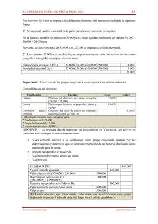 NIIF DESDE UN PUNTO DE VISTA PRÁCTICO 88
José Javier Jiménez Cano jjyjcs@hotmail.com
Ese deterioro del valor se imputa a los diferentes elementos del grupo enajenable de la siguiente
forma:
1°. Se imputa al crédito mercantil en la parte que aún esté pendiente de imputar.
En el ejercicio anterior se imputaron 30.000 u.m., luego quedan pendientes de imputar 50.000 –
30.000 = 20.000 u.m.
Por tanto, del deterioro total de 53.000 u.m., 20.000 se imputan al crédito mercantil.
2°. Los restantes 33.000 u.m. se distribuyen proporcionalmente entre los activos no corrientes
(tangible e intangible) en proporción a su valor.
Instalaciones técnicas (P.P.E.) 33.000x300.000/(300.000+250.000) 18.000
Propiedad industrial (A.I.) 33.000x250.000/(300.000+250.000) 15.000
33.000
Importante: El deterioro de los grupos enajenables no se imputa a los activos corrientes.
Contabilización del deterioro.
Clasificación Cuentas Debe Haber
Gastos Pérdidas por deterioro del activo intangible
(20.000 + 15.000)
35.000
Gastos Pérdidas por deterioro de propiedad, planta y
equipo
18.000
Correctora activo
corriente
Deterioro del valor de activos no corrientes
mantenidos para la venta (1)
53.000
(1)Teniendo en cuenta que el desglose sería:
* Crédito mercantil: 20.000
* Propiedad industrial: 15.000
* Instalaciones técnicas: 18.000
HIPÓTESIS 1: La sociedad decide mantener sus instalaciones en Venezuela. Los activos no
corrientes se valoran por el menor importe entre:
• Valor contable anterior a su calificación como grupo enajenable ajustado por las
depreciaciones y deterioros que se hubiesen reconocido de no haberse clasificado como
mantenido para la venta.
• Importe recuperable: el mayor de:
- Valor razonable menos costos de venta.
- Valor en uso.
EL MENOR DE: 440.000
*Valor contable ajustado: 440.000
Valor adquisición (300.000 + 250.000) 550.000
Depreciación Acumulada (1)
[(300.000/5) + (250.000/5)]
110.000
*Importe recuperable: es el Mayor De: 500.000
Valor razonable menos costos venta 400.000
Valor en uso 500.000
(1)El enunciado dice que transcurrido 1 año desde que se certificaron como grupo
enajenable le quedan 4 años de vida útil, luego hace 1 año le quedaban 5.
 
