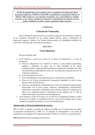 NIIF DESDE UN PUNTO DE VISTA PRÁCTICO 8
José Javier Jiménez Cano jjyjcs@hotmail.com
NOTA: El contenido del presente capítulo, puede ser ampliado con la lectura del Marco
Conceptual emitido por el IASB, en el año 2010, especialmente en el apartado de Criterios de
Medición. Debe considerarse como elementos de mediciones que se desarrollarán en capítulos
posteriores en las Normas de Registro y Valoración. Se han utilizado descripciones para las
cuentas clasificadas en activos, pasivos, patrimonio, ingresos y gastos.
CAPITULO I
Criterios de Valoración
Son el conjunto de reglas a través de las cuales se asigna un valor monetario a cada uno
de los elementos integrantes de las cuentas anuales (activos, pasivos, instrumentos de
patrimonio, ingresos y gastos). Las Normas Internacionales de Contabilidad establecen los
criterios de valoración que a continuación se analizan.
SECCION 1
Costo Histórico.
Hay que distinguir entre:
1. Costo histórico o costo de un activo. Es su precio de adquisición o su costo de
producción:
a) Precio de adquisición. Es el importe en efectivo y otras partidas equivalentes,
pagadas o pendientes de pago, más el valor razonable de las demás
contraprestaciones comprometidas derivadas de la adquisición, debiendo estar todas
ellas directamente relacionadas con ésta y ser necesarias para la puesta del activo en
condiciones operativas.
b) Costo de producción, incluye:
• Precio de adquisición de las materias primas y otras materias consumibles.
• Precio de los factores de producción directamente imputables al activo (costos
directos: mano de obra directa).
• Parte que razonablemente corresponda de los costos de producción indirectamente
relacionados con el activo (costos indirectos: arrendamientos, depreciaciones,
reparaciones, suministros, combustibles, mano de obra auxiliar, etc.) siempre que se
basen en la capacidad normal de producción (lo que significa que el costo de
subactividad queda excluido del costo de adquisición).
2. Costo histórico o costo de un pasivo. Es el valor de la contrapartida recibida a cambio
de incurrir en la deuda o la cantidad de efectivo y otros activos líquidos que se espera
entregar para liquidar una deuda en el curso normal del negocio.
Supuesto núm. 1: Precio de adquisición de un activo
►El 1.4.20X1 se adquiere un camión por importe de 68.000 u.m.. El concesionario nos aplica
un descuento promocional de 3.000 u.m. El impuesto de matriculación y los gastos de
rotulación con el anagrama de la empresa ascienden a 7.800 u.m. y 2.500 u.m., respectivamente.
►►Determinar el precio de adquisición del activo.
 