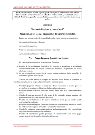 NIIF DESDE UN PUNTO DE VISTA PRÁCTICO 91
José Javier Jiménez Cano jjyjcs@hotmail.com
NOTA: El contenido del presente capítulo, puede ser ampliado con la lectura de la NIC 17
Arrendamientos y otras operaciones de naturaleza similar, emitidos por el IASB. Se han
utilizado descripciones para las cuentas clasificadas en activos, pasivos, patrimonio, ingresos y
gastos.
SECCION 8
Norma de Registro y valoración 8a
Arrendamientos y otras operaciones de naturaleza similar.
Las normas internacionales de contabilidad regulan cuatro tipos de arrendamientos:
Arrendamiento financiero o leasing.
Arrendamiento operativo.
Venta con arrendamiento financiero posterior o lease-back
Arrendamiento de terrenos y edificios.
XI. Arrendamiento financiero o leasing.
Un contrato de arrendamiento se define como financiero:
A) Cuando de las condiciones económicas del contrato se transfieren al arrendatario
sustancialmente todos los riesgos y beneficios inherentes a la propiedad del activo
objeto del contrato.
B) En los arrendamientos con opción de compra, cuando no existan dudas razonables de
que se va a ejercitar dicha opción.
Aunque no exista opción de compra, se presume, salvo prueba en contrario, la
transferencia sustancial de riesgos y beneficios en los siguientes casos:
1. Cuando la propiedad del activo se transfiere, o de sus condiciones se deduzca que se va
a transferir, al arrendatario al finalizar el plazo del arrendamiento.
2. Cuando el período de alquiler coincida o cubra la mayor parte de la vida económica del
activo.
3. Cuando al inicio del contrato el valor actual de las cantidades a pagar equivale a la
práctica totalidad del valor razonable del activo.
4. Cuando las características de los activos arrendados hacen que su utilidad quede
restringida al arrendatario.
5. Cuando el arrendatario puede cancelar el contrato de arrendamiento, pero ha de asumir
las pérdidas sufridas por el arrendador a causa de tal cancelación.
6. Cuando las pérdidas o ganancias derivadas de las fluctuaciones del valor razonable del
importe residual recaen sobre el arrendatario.
7. Cuando el arrendatario puede prorrogar el arrendamiento con unos pagos
sustancialmente inferiores a los habituales del mercado.
 