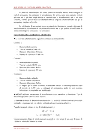 NIIF DESDE UN PUNTO DE VISTA PRÁCTICO 92
José Javier Jiménez Cano jjyjcs@hotmail.com
El plazo del arrendamiento del activo, junto con cualquier período irrevocable para el
cual el arrendatario ha contratado el arrendamiento del activo, junto con cualquier período
adicional en el que éste tenga derecho a continuar con el arrendamiento, con o sin pago
adicional, siempre que al inicio del arrendamiento se tenga la certeza razonable de que el
arrendatario ejercitará tal opción.
La calificación de un contrato como arrendamiento financiero u operativo depende de
las circunstancias de cada una de las partes del contrato por lo que podrán ser calificados de
forma diferente por el arrendatario y el arrendador.
Supuesto núm. 55: Arrendamiento. Clasificación.
►La sociedad X ha firmado los siguientes contratos de arrendamiento:
Contrato 1:
• Bien arrendado: camión.
• Valor al contado: 63.000 u.m.
• Duración del contrato: 36 meses
• Importe de cada cuota: 1.900 u.m.
Contrato 2:
• Bien arrendado: furgoneta.
• Valor al contado: 15.000 u.m.
• Duración del contrato: 4 años
• Importe de cada cuota 220 u.m.
Contrato 3:
• Bien arrendado: vehículo.
• Valor al contado 24.000 u.m.
• Duración del contrato: 5 años.
• Se estipula que al acabar el contrato el arrendador venderá el vehículo y el exceso sobre
el importe de 5.000 u.m. se entregará al arrendatario, quién en caso contrario
indemnizará al arrendador con la diferencia.
►►Clasificación de los contratos de arrendamiento como operativos o financieros. Tipo de
descuento aplicable: 6,1678% anual efectivo.
☺Solución: Contrato 1: Arrendamiento financiero. Al inicio del contrato el valor actual de las
cantidades a pagar equivale a la práctica totalidad del valor razonable del activo.
Para ello se calcula primero el tipo de interés mensual i12:
(1+i12)12
= (1+i)
I12 = (1+0,061678)1/12
– 1 = 0,05
Una vez calculado el tipo de interés mensual se calcula el valor actual de una serie de pagos de
1.900 u.m. mensuales durante 36 meses.
 