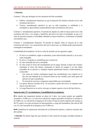 NIIF DESDE UN PUNTO DE VISTA PRÁCTICO 94
José Javier Jiménez Cano jjyjcs@hotmail.com
☺Solución:
Contrato 1: Hay que distinguir los dos elementos del bien arrendado:
• Edificio: arrendamiento financiero ya que la duración del contrato coincide con la vida
económica del activo.
• Terreno: arrendamiento operativo ya que su vida económica es indefinida y el
arrendador es quien obtiene sustancialmente todos los beneficios del activo.
Contrato 2: Arrendamiento operativo. El período de alquiler no cubre la mayor parte de la vida
económica del activo. Los riesgos y beneficios del activo los tiene el arrendador ya que si el
valor de tasación aumenta, el arrendador obtendrá un mayor beneficio y si disminuye la pérdida
será también suya.
Contrato 3: Arrendamiento financiero. El período de alquiler cubre la mayoría de la vida
económica del activo. Las características del activo hacen que su utilidad quede prácticamente
restringida al arrendatario.
Contabilidad del arrendatario. Se lleva a cabo de acuerdo con las siguientes reglas:
1. El activo se contabiliza, según su naturaleza, como inmovilizado material o, en su caso,
como intangible.
2. El activo y la deudas se contabilizan por el menor de:
a. El valor razonable del activo arrendado.
b. El valor actual al inicio del arrendamiento de los pagos durante el plazo del contrato,
calculados al inicio del mismo, incluyendo la opción de compra si no hay dudas
razonables de su ejercicio y cualquier importe garantizado directa o indirectamente y
excluyendo:
i. Las cuotas de carácter contingente (pagos por arrendamiento cuyo importe no es
fijo sino que depende de la evolución futura de una variable), que serán gasto del
ejercicio en que se produzcan.
ii. El coste de los servicios e impuestos repercutibles por el arrendador.
3. Los gastos directos iníciales (P.ej.: los de puesta a punto del activo) se imputan como
mayor coste del activo.
4. La carga financiera no se activa, sino que se imputa a gastos a través del tipo efectivo.
Supuesto núm. 57: Arrendamiento. Contabilidad del arrendatario.
►Se alquila una maquinaria durante un plazo de 4 años. Las cuotas anuales pos pagables
ascienden a 15.000 u.m. y el valor de la opción de compra ejercitable al finalizar el contrato es
de 2.000 u.m. La vida útil de la máquina es de 6 años. El tipo de interés implícito del contrato es
del 5% anual y los costes de puesta en funcionamiento, a cargo del arrendatario, han sido de 500
u.m. El valor razonable de la máquina es de 57.000 u.m.
►►Contabilizar las operaciones derivadas de la información anterior y relativas al primer año
del contrato.
☺Solución: En primer lugar hay que calcular el valor actual de los pagos acordados durante el
contrato:
 