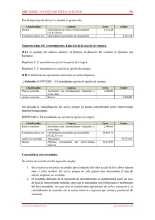 NIIF DESDE UN PUNTO DE VISTA PRÁCTICO 96
José Javier Jiménez Cano jjyjcs@hotmail.com
Por la depreciación del activo durante el primer año:
Clasificación Cuentas Debe Haber
Gastos Depreciación del inmovilizado material
(55.334,66/6)
9.222,44
Correctora activo n/c Depreciación acumulada de maquinaria 9.222,44
Supuesto núm. 58: Arrendamiento. Ejercicio de la opción de compra.
►En el contrato del número anterior, al finalizar la duración del contrato se plantean dos
hipótesis:
Hipótesis 1: El arrendatario ejercita la opción de compra.
Hipótesis 2: El arrendatario no ejercita la opción de compra.
►►Contabilizar las operaciones anteriores en ambas hipótesis.
☺Solución: HIPÓTESIS 1: El arrendatario ejercita la opción de compra.
Clasificación Cuentas Debe Haber
Pasivo corriente Acreedores por arrendamiento financiero a
corto plazo
2.000,00
Activo corriente Bancos 2.000,00
No procede la reclasificación del activo porque ya estaba contabilizado como inmovilizado
material (maquinaria).
HIPÓTESIS 2: El arrendatario no ejercita la opción de compra.
Clasificación Cuentas Debe Haber
Pasivo corriente Acreedores por arrendamiento financiero a
corto plazo
2.000,00
Correctora activo n/c Depreciación acumulada de maquinaria
(9.222,44 x 4)
36.889,76
Activo no corriente Maquinaria 55.334,66
Gastos Pérdidas procedentes del inmovilizado
material
16.444,90
Contabilidad del arrendador.
Se realiza de acuerdo con las siguientes reglas:
1. En el activo se reconoce un crédito por el importe del valor actual de los cobros futuros
más el valor residual del activo aunque no esté garantizado, descontado al tipo de
interés implícito del contrato.
2. El resultado derivado de la operación de arrendamiento se contabilizará como en caso
de baja de inmovilizado material, salvo que el arrendador sea el fabricante o distribuidor
del bien arrendado, en cuyo caso se considerarán operaciones de tráfico comercial y se
contabilizarán de acuerdo con la norma relativa a ingresos por ventas y prestación de
servicios.
 