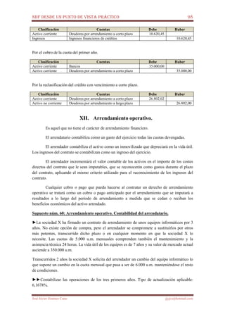 NIIF DESDE UN PUNTO DE VISTA PRÁCTICO 98
José Javier Jiménez Cano jjyjcs@hotmail.com
Clasificación Cuentas Debe Haber
Activo corriente Deudores por arrendamiento a corto plazo 10.620,45
Ingresos Ingresos financieros de créditos 10.620,45
Por el cobro de la cuota del primer año.
Clasificación Cuentas Debe Haber
Activo corriente Bancos 35.000,00
Activo corriente Deudores por arrendamiento a corto plazo 35.000,00
Por la reclasificación del crédito con vencimiento a corto plazo.
Clasificación Cuentas Debe Haber
Activo corriente Deudores por arrendamiento a corto plazo 26.802,02
Activo no corriente Deudores por arrendamiento a largo plazo 26.802,00
XII. Arrendamiento operativo.
Es aquel que no tiene el carácter de arrendamiento financiero.
El arrendatario contabiliza como un gasto del ejercicio todas las cuotas devengadas.
El arrendador contabiliza el activo como un inmovilizado que depreciará en la vida útil.
Los ingresos del contrato se contabilizan como un ingreso del ejercicio.
El arrendador incrementará el valor contable de los activos en el importe de los costes
directos del contrato que le sean imputables, que se reconocerán como gastos durante el plazo
del contrato, aplicando el mismo criterio utilizado para el reconocimiento de los ingresos del
contrato.
Cualquier cobro o pago que pueda hacerse al contratar un derecho de arrendamiento
operativo se tratará como un cobro o pago anticipado por el arrendamiento que se imputará a
resultados a lo largo del período de arrendamiento a medida que se cedan o reciban los
beneficios económicos del activo arrendado.
Supuesto núm. 60: Arrendamiento operativo. Contabilidad del arrendatario.
►La sociedad X ha firmado un contrato de arrendamiento de unos equipos informáticos por 3
años. No existe opción de compra, pero el arrendador se compromete a sustituirlos por otros
más potentes, transcurrido dicho plazo o en cualquier momento en que la sociedad X lo
necesite. Las cuotas de 5.000 u.m. mensuales comprenden también el mantenimiento y la
asistencia técnica 24 horas. La vida útil de los equipos es de 7 años y su valor de mercado actual
asciende a 350.000 u.m.
Transcurridos 2 años la sociedad X solicita del arrendador un cambio del equipo informático lo
que supone un cambio en la cuota mensual que pasa a ser de 6.000 u.m. manteniéndose el resto
de condiciones.
►►Contabilizar las operaciones de los tres primeros años. Tipo de actualización aplicable:
6,1678%.
 