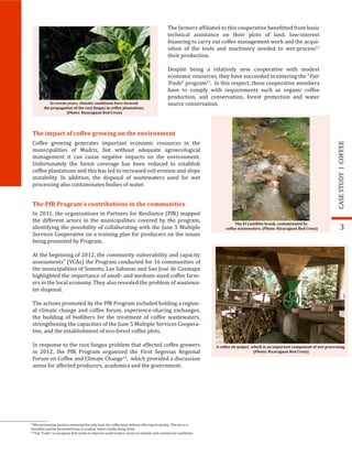 In recent years, climatic conditions have favored
the propagation of the rust fungus in coffee plantations.
(Photo: Nicaraguan Red Cross)
The El Castillito brook, contaminated by
coffee wastewaters. (Photo: Nicaraguan Red Cross) 3
The farmers af�iliated to this cooperative bene�itted from basic
technical assistance on their plots of land, low-interest
�inancing to carry out coffee management work and the acqui-
sition of the tools and machinery needed to wet-process12
their production.
Despite being a relatively new cooperative with modest
economic resources, they have succeeded in entering the “Fair
Trade” program13
. In this respect, these cooperative members
have to comply with requirements such as organic coffee
production, soil conservation, forest protection and water
source conservation.
COFFEECASESTUDY
The impact of coffee growing on the environment
Coffee growing generates important economic resources in the
municipalities of Madriz, but without adequate agroecological
management it can cause negative impacts on the environment.
Unfortunately the forest coverage has been reduced to establish
coffee plantations and this has led to increased soil erosion and slope
instability. In addition, the disposal of wastewaters used for wet
processing also contaminates bodies of water.
The PfR Program’s contributions in the communities
In 2011, the organizations in Partners for Resilience (PfR) mapped
the different actors in the municipalities covered by the program,
identifying the possibility of collaborating with the June 5 Multiple
Services Cooperative on a training plan for producers on the issues
being promoted by Program.
At the beginning of 2012, the community vulnerability and capacity
assessments” (VCAs) the Program conducted for 16 communities of
the municipalities of Somoto, Las Sabanas and San José de Cusmapa
highlighted the importance of small- and medium-sized coffee farm-
ers in the local economy. They also revealed the problem of wastewa-
ter disposal.
The actions promoted by the PfR Program included holding a region-
al climate change and coffee forum, experience-sharing exchanges,
the building of bio�ilters for the treatment of coffee wastewaters,
strengthening the capacities of the June 5 Multiple Services Coopera-
tive, and the establishment of eco-forest coffee plots.
In response to the rust fungus problem that affected coffee growers
in 2012, the PfR Program organized the First Segovias Regional
Forum on Coffee and Climate Change14
, which provided a discussion
arena for affected producers, academics and the government.
A coffee de-pulper, which is an important component of wet processing.
(Photo: Nicaraguan Red Cross)
12
Wet processing involves removing the pulp from the coffee bean without affecting its quality. The berry is
classi�ied and the fermented bean is washed, before �inally being dried.
13
“Fair Trade” is a program that works to improve small traders’ access to markets and commercial conditions.
 