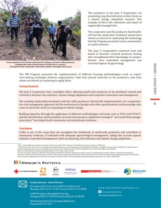 COFFEECASESTUDY
In the community of La Fuente in San José de Cusmapa, eco-forest coffee producers
designed their plots of land using an A-frame level, a practice
developed in that community’s �ield school. (Photo: Nicaraguan Red Cross)
Lessonslearned
Conclusion
The producers in the June 5 Cooperative are
promoting crop diversi�ication on their farms as
a climate change adaptation measure. One
example of this is the cultivation and export of
organically-managed chia.
The cooperative and the producers that bene�it-
ed from the wastewater treatment system have
shown an interest in replicating the technology
that the Program promoted in �ive communities
as a pilot measure.
The June 5 Cooperative’s technical team and
board of directors received technical training
that strengthened their knowledge of compre-
hensive river watershed management and
essential aspects of agroecology.
The PfR Program promoted the implementation of different learning methodologies—such as experi-
ence-sharing exchanges between organizations—that have proved attractive to the producers, who have
shown an interest in continuing to apply them.
The June 5 Cooperative had a multiplier effect, allowing small-scale producers to be sensitized, trained and
involved in disaster risk reduction, climate change adaptation and ecosystem restoration and management.
The working relationship developed with the coffee producers allowed the implementation of a comprehen-
sive risk management approach and the involvement of people with other specializations and knowledge who
came to enrich the work on responding to climate change.
Building capacities through the application of different methodologies and tools, such as VCAs and CVCAs16
,
and the identi�ication and formulation of social microprojects, adaptation strategies17
and watershed manage-
ment plans16
has helped build community and institutional resilience.
Coffee is one of the crops that can strengthen the livelihoods of small-scale producers and contribute to
community resilience, if cultivated with adequate agroecological management, taking into account aspects
related to watershed management, land-use planning, risk reduction and climate change adaptation.
16
VCA = vulnerability and capacity assessment (a Red Cross tool); CVCA = climate vulnerability and capacity analysis (a CARE tool).
17
See the case study “Paso a Paso en la adaptación al cambio climático en cuatro municipios del departamento de Madriz y la Región Autónoma Costa Caribe Norte” (Step by step in
18
See the case study “Subcuencas Río Inalí y Río Tapacalí: Unidades territoriales ideales para conducir procesos de Adaptación al Cambio Climático, Reducción de Riesgos de
Desastres y Manejo de Restauración de Ecosistemas” (The Inalí and Tapacalí Sub-watersheds: Ideal territorial units for conducting climate change adaptation, disaster risk reduction
and ecosystem management and restoration processes) (in Spanish): http://www.desaprender.org/clip/nicaragua-subcuencas-ri-o-inali-y-tapacali-pdf
6
WetlandsInternational:wi.nicaragua1@gmail.com
Panamá(507)317-1674
Contact person: Ansia Álvarez
Nicaraguan Red Cross: prensa@humanidad.org.ni
Managua (505) 22 65 14 19 | Somoto (505) 27 22 22 85
pfrprogramaca@gmail.com
climate change adaptation in four municipalities of the department of Madriz and the Northern Caribbean Coast Autonomous Region) (in Spanish):
http://www.desaprender.org/clip/nicaragua-adaptacio-n-al-cambio-clima-tico-pdf
CARENicaragua: nicaragua@care.org
Managua(505)22780018|Somoto(505)2722 09 09
 