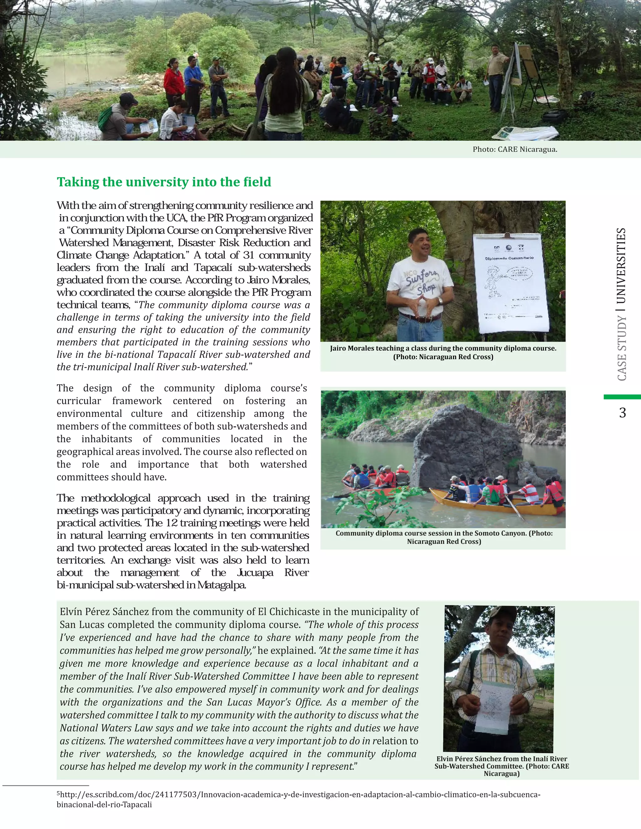 3
The design of the community diploma course’s
curricular framework centered on fostering an
environmental culture and citizenship among the
members of the committees of both sub-watersheds and
the inhabitants of communities located in the
geographical areas involved. The course also re�lected on
the role and importance that both watershed
committees should have.
Taking the university into the �ield
Jairo Morales teaching a class during the community diploma course.
(Photo: Nicaraguan Red Cross)
Community diploma course session in the Somoto Canyon. (Photo:
Nicaraguan Red Cross)
Elvin Pérez Sánchez from the Inalí River
Sub-Watershed Committee. (Photo: CARE
Nicaragua)
5
Elvín Pérez Sánchez from the community of El Chichicaste in the municipality of
San Lucas completed the community diploma course. “The whole of this process
I’ve experienced and have had the chance to share with many people from the
communities has helped me grow personally,” he explained. “At the same time it has
given me more knowledge and experience because as a local inhabitant and a
member of the Inalí River Sub-Watershed Committee I have been able to represent
the communities. I’ve also empowered myself in community work and for dealings
with the organizations and the San Lucas Mayor’s Of�ice. As a member of the
watershed committee I talk to my community with the authority to discuss what the
National Waters Law says and we take into account the rights and duties we have
as citizens. The watershed committees have a very important job to do in relation to
UNIVERSITIESCASESTUDY
Photo: CARE Nicaragua.
With the aim of strengthening community resilience and
in conjunction with the UCA, the PfR Program organized
a “Community Diploma Course on Comprehensive River
Watershed Management, Disaster Risk Reduction and
Climate Change Adaptation.” A total of 31 community
leaders from the Inalí and Tapacalí sub-watersheds
graduated from the course. According to Jairo Morales,
who coordinated the course alongside the PfR Program
technical teams, “The community diploma course was a
challenge in terms of taking the university into the field
and ensuring the right to education of the community
members that participated in the training sessions who
live in the bi-national Tapacalí River sub-watershed and
the tri-municipal Inalí River sub-watershed.”
The methodological approach used in the training
meetings was participatory and dynamic, incorporating
practical activities. The 12 training meetings were held
in natural learning environments in ten communities
and two protected areas located in the sub-watershed
territories. An exchange visit was also held to learn
about the management of the Jucuapa River
bi-municipal sub-watershed in Matagalpa.
the river watersheds, so the knowledge acquired in the community diploma
course has helped me develop my work in the community I represent.”
http://es.scribd.com/doc/241177503/Innovacion-academica-y-de-investigacion-en-adaptacion-al-cambio-climatico-en-la-subcuenca-
binacional-del-rio-Tapacali
 