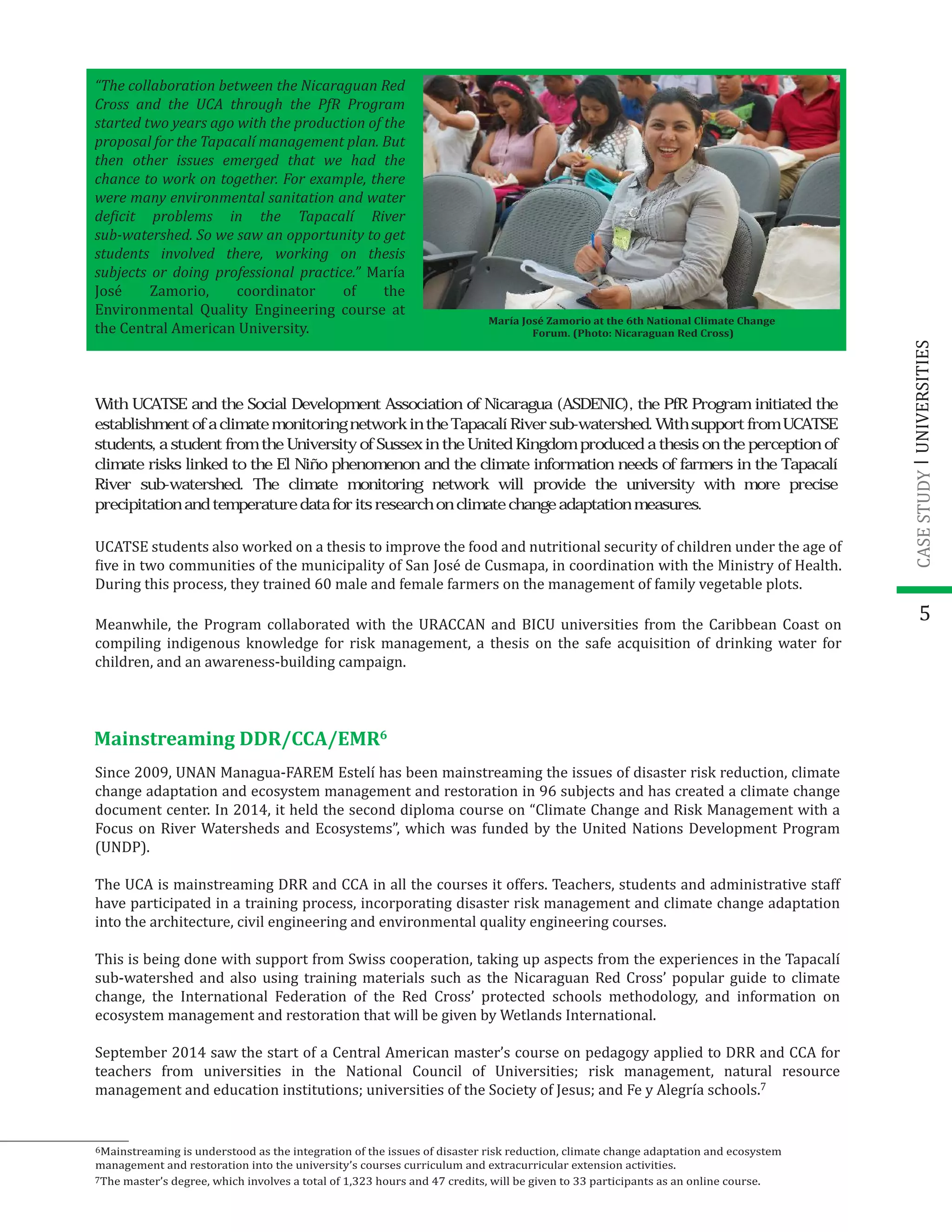 5
“The collaboration between the Nicaraguan Red
Cross and the UCA through the PfR Program
started two years ago with the production of the
proposal for the Tapacalí management plan. But
then other issues emerged that we had the
chance to work on together. For example, there
were many environmental sanitation and water
de�icit problems in the Tapacalí River
sub-watershed. So we saw an opportunity to get
students involved there, working on thesis
subjects or doing professional practice.” María
José Zamorio, coordinator of the
Environmental Quality Engineering course at
the Central American University.
UCATSE students also worked on a thesis to improve the food and nutritional security of children under the age of
�ive in two communities of the municipality of San José de Cusmapa, in coordination with the Ministry of Health.
During this process, they trained 60 male and female farmers on the management of family vegetable plots.
Meanwhile, the Program collaborated with the URACCAN and BICU universities from the Caribbean Coast on
compiling indigenous knowledge for risk management, a thesis on the safe acquisition of drinking water for
children, and an awareness-building campaign.
Mainstreaming DDR/CCA/EMR6
Since 2009, UNAN Managua-FAREM Estelí has been mainstreaming the issues of disaster risk reduction, climate
change adaptation and ecosystem management and restoration in 96 subjects and has created a climate change
document center. In 2014, it held the second diploma course on “Climate Change and Risk Management with a
Focus on River Watersheds and Ecosystems”, which was funded by the United Nations Development Program
(UNDP).
The UCA is mainstreaming DRR and CCA in all the courses it offers. Teachers, students and administrative staff
have participated in a training process, incorporating disaster risk management and climate change adaptation
into the architecture, civil engineering and environmental quality engineering courses.
This is being done with support from Swiss cooperation, taking up aspects from the experiences in the Tapacalí
sub-watershed and also using training materials such as the Nicaraguan Red Cross’ popular guide to climate
change, the International Federation of the Red Cross’ protected schools methodology, and information on
ecosystem management and restoration that will be given by Wetlands International.
September 2014 saw the start of a Central American master’s course on pedagogy applied to DRR and CCA for
teachers from universities in the National Council of Universities; risk management, natural resource
management and education institutions; universities of the Society of Jesus; and Fe y Alegría schools.7
6Mainstreaming is understood as the integration of the issues of disaster risk reduction, climate change adaptation and ecosystem
management and restoration into the university’s courses curriculum and extracurricular extension activities.
7The master’s degree, which involves a total of 1,323 hours and 47 credits, will be given to 33 participants as an online course.
UNIVERSITIESCASESTUDY
With UCATSE and the Social Development Association of Nicaragua (ASDENIC), the PfR Program initiated the
establishment of a climate monitoring network in the Tapacalí River sub-watershed. With support from UCATSE
students, a student from the University of Sussex in the United Kingdom produced a thesis on the perception of
climate risks linked to the El Niño phenomenon and the climate information needs of farmers in the Tapacalí
River sub-watershed. The climate monitoring network will provide the university with more precise
precipitation and temperature data for its research on climate change adaptation measures.
María José Zamorio at the 6th National Climate Change
Forum. (Photo: Nicaraguan Red Cross)
 