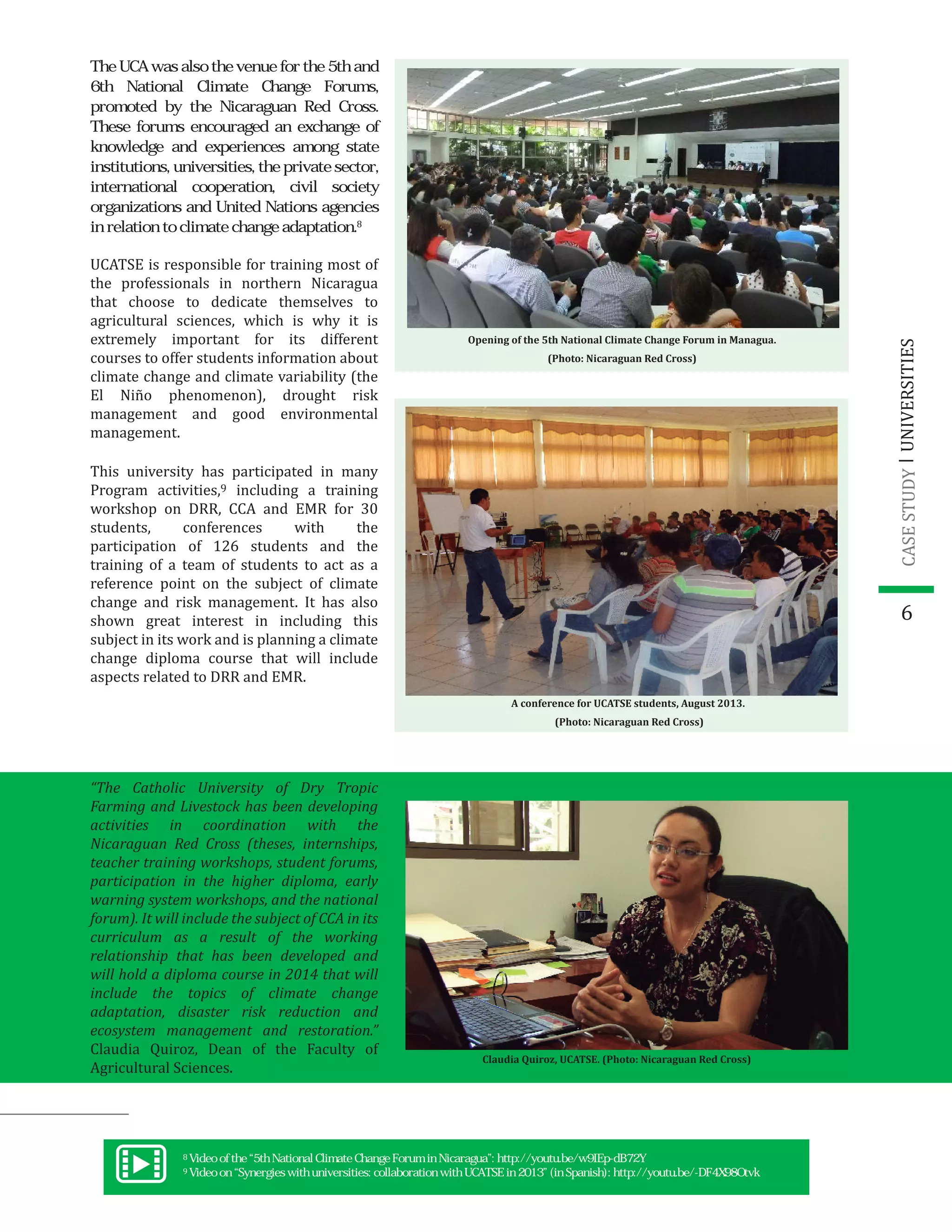 6
UCATSE is responsible for training most of
the professionals in northern Nicaragua
that choose to dedicate themselves to
agricultural sciences, which is why it is
extremely important for its different
courses to offer students information about
climate change and climate variability (the
El Niño phenomenon), drought risk
management and good environmental
management.
This university has participated in many
Program activities,9 including a training
workshop on DRR, CCA and EMR for 30
students, conferences with the
participation of 126 students and the
training of a team of students to act as a
reference point on the subject of climate
change and risk management. It has also
shown great interest in including this
subject in its work and is planning a climate
change diploma course that will include
aspects related to DRR and EMR.
Opening of the 5th National Climate Change Forum in Managua.
(Photo: Nicaraguan Red Cross)
“The Catholic University of Dry Tropic
Farming and Livestock has been developing
activities in coordination with the
Nicaraguan Red Cross (theses, internships,
teacher training workshops, student forums,
participation in the higher diploma, early
warning system workshops, and the national
forum). It will include the subject of CCA in its
curriculum as a result of the working
relationship that has been developed and
will hold a diploma course in 2014 that will
include the topics of climate change
adaptation, disaster risk reduction and
ecosystem management and restoration.”
Claudia Quiroz, Dean of the Faculty of
Agricultural Sciences.
UNIVERSITIESCASESTUDY
The UCA was also the venue for the 5th and
6th National Climate Change Forums,
promoted by the Nicaraguan Red Cross.
These forums encouraged an exchange of
knowledge and experiences among state
institutions, universities, the private sector,
international cooperation, civil society
organizations and United Nations agencies
in relation to climate change adaptation.8
A conference for UCATSE students, August 2013.
(Photo: Nicaraguan Red Cross)
8
9
Video of the “5th National Climate Change Forum in Nicaragua”: http://youtu.be/w9IEp-dB72Y
Video on “Synergies with universities: collaboration with UCATSE in 2013” (in Spanish): http://youtu.be/-DF4X98Otvk
Claudia Quiroz, UCATSE. (Photo: Nicaraguan Red Cross)
 