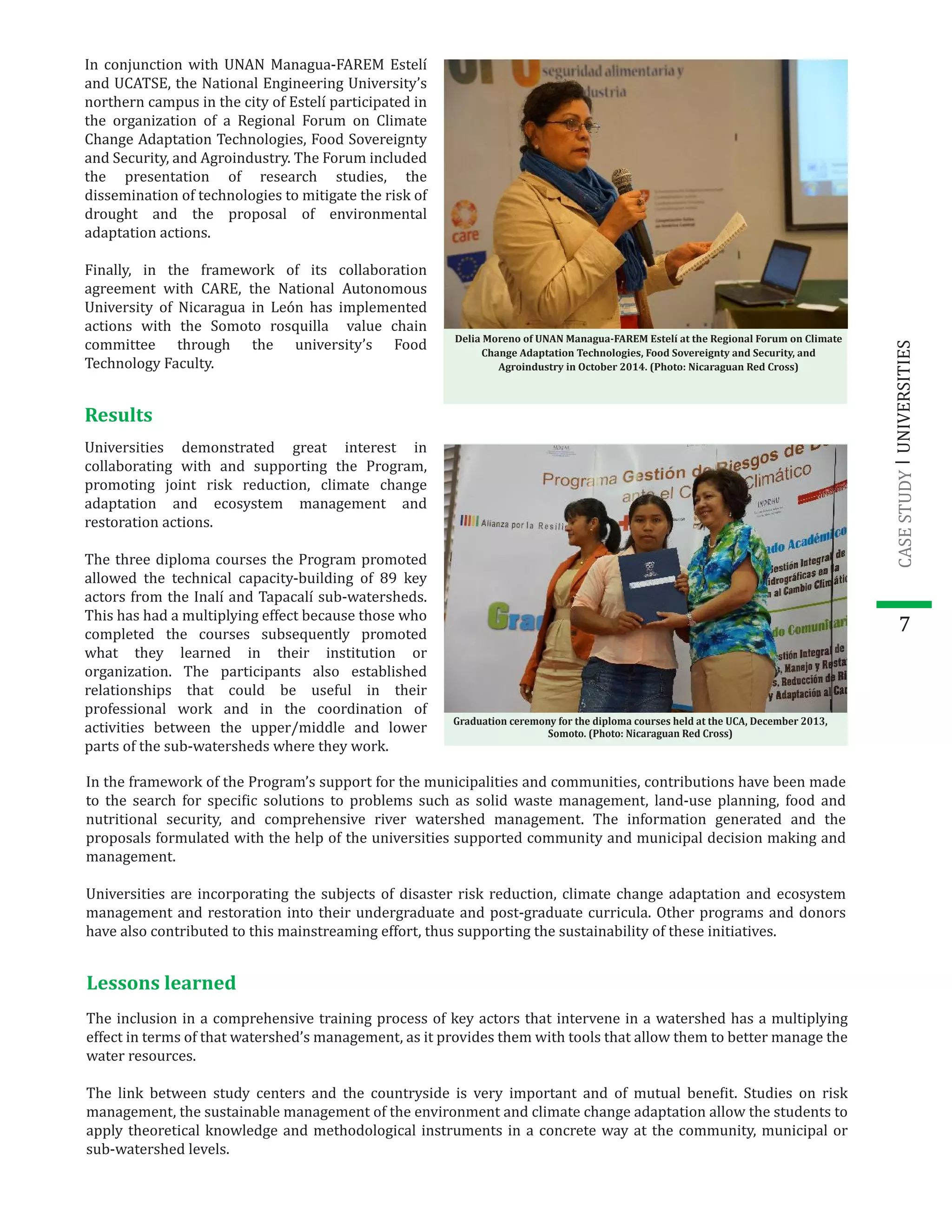 In the framework of the Program’s support for the municipalities and communities, contributions have been made
to the search for speci�ic solutions to problems such as solid waste management, land-use planning, food and
nutritional security, and comprehensive river watershed management. The information generated and the
proposals formulated with the help of the universities supported community and municipal decision making and
management.
Universities are incorporating the subjects of disaster risk reduction, climate change adaptation and ecosystem
management and restoration into their undergraduate and post-graduate curricula. Other programs and donors
have also contributed to this mainstreaming effort, thus supporting the sustainability of these initiatives.
7
In conjunction with UNAN Managua-FAREM Estelí
and UCATSE, the National Engineering University’s
northern campus in the city of Estelí participated in
the organization of a Regional Forum on Climate
Change Adaptation Technologies, Food Sovereignty
and Security, and Agroindustry. The Forum included
the presentation of research studies, the
dissemination of technologies to mitigate the risk of
drought and the proposal of environmental
adaptation actions.
Finally, in the framework of its collaboration
agreement with CARE, the National Autonomous
University of Nicaragua in León has implemented
actions with the Somoto rosquilla value chain
committee through the university’s Food
Technology Faculty.
Delia Moreno of UNAN Managua-FAREM Estelí at the Regional Forum on Climate
Change Adaptation Technologies, Food Sovereignty and Security, and
Agroindustry in October 2014. (Photo: Nicaraguan Red Cross)
Results
Universities demonstrated great interest in
collaborating with and supporting the Program,
promoting joint risk reduction, climate change
adaptation and ecosystem management and
restoration actions.
The three diploma courses the Program promoted
allowed the technical capacity-building of 89 key
actors from the Inalí and Tapacalí sub-watersheds.
This has had a multiplying effect because those who
completed the courses subsequently promoted
what they learned in their institution or
organization. The participants also established
relationships that could be useful in their
professional work and in the coordination of
activities between the upper/middle and lower
parts of the sub-watersheds where they work.
Graduation ceremony for the diploma courses held at the UCA, December 2013,
Somoto. (Photo: Nicaraguan Red Cross)
Lessons learned
The inclusion in a comprehensive training process of key actors that intervene in a watershed has a multiplying
effect in terms of that watershed’s management, as it provides them with tools that allow them to better manage the
water resources.
The link between study centers and the countryside is very important and of mutual bene�it. Studies on risk
management, the sustainable management of the environment and climate change adaptation allow the students to
apply theoretical knowledge and methodological instruments in a concrete way at the community, municipal or
sub-watershed levels.
UNIVERSITIESCASESTUDY
 