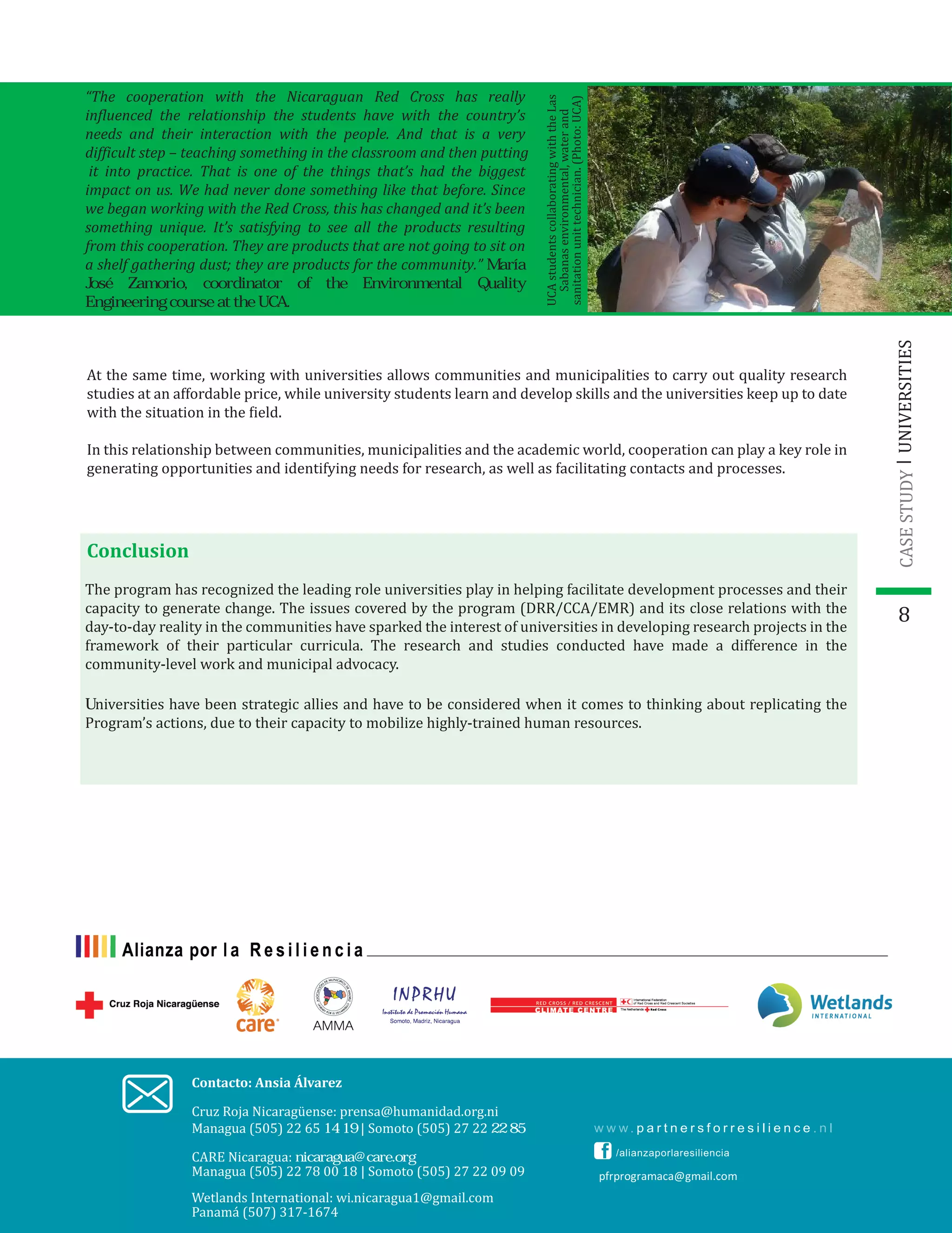 8
Contacto: Ansia Álvarez
Wetlands International: wi.nicaragua1@gmail.com
Panamá (507) 317-1674
pfrprogramaca@gmail.com
UCAstudentscollaboratingwiththeLas
Sabanasenvironmental,waterand
sanitationunittechnician.(Photo:UCA)
At the same time, working with universities allows communities and municipalities to carry out quality research
studies at an affordable price, while university students learn and develop skills and the universities keep up to date
with the situation in the �ield.
In this relationship between communities, municipalities and the academic world, cooperation can play a key role in
generating opportunities and identifying needs for research, as well as facilitating contacts and processes.
Conclusion
The program has recognized the leading role universities play in helping facilitate development processes and their
capacity to generate change. The issues covered by the program (DRR/CCA/EMR) and its close relations with the
day-to-day reality in the communities have sparked the interest of universities in developing research projects in the
framework of their particular curricula. The research and studies conducted have made a difference in the
community-level work and municipal advocacy.
UNIVERSITIESCASESTUDY
“The cooperation with the Nicaraguan Red Cross has really
influenced the relationship the students have with the country’s
needs and their interaction with the people. And that is a very
difficult step – teaching something in the classroom and then putting
it into practice. That is one of the things that’s had the biggest
impact on us. We had never done something like that before. Since
we began working with the Red Cross, this has changed and it’s been
something unique. It’s satisfying to see all the products resulting
from this cooperation. They are products that are not going to sit on
a shelf gathering dust; they are products for the community.” María
José Zamorio, coordinator of the Environmental Quality
Engineering course at the UCA.
Cruz Roja Nicaragüense: prensa@humanidad.org.ni
Managua (505) 22 65 14 19 | Somoto (505) 27 22 22 85
Universities have been strategic allies and have to be considered when it comes to thinking about replicating the
Program’s actions, due to their capacity to mobilize highly-trained human resources.
CARE Nicaragua: nicaragua@care.org
Managua (505) 22 78 00 18 | Somoto (505) 27 22 09 09
 