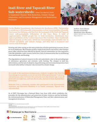Authors: Ansia Álvarez
Estrada, Leonel Díaz
Altamirano, Jairo Morales1
.
Editors: Antonio Calero Sequeira²,
Maya Schaerer³.
In the Madriz Department, the Partners for Resilience (PfR) Partnership
is working in 28 vulnerable communities in four municipalities (Somoto,
San Lucas, Las Sabanas, and San José de Cusmapa) of the Inalí and Tapacalí
rivers sub-watersheds, tributaries of the Coco River. A total of
approximately 20,000 people live in both territories. Inhabitants face
typical problems of the Central American Dry Corridor: their livelihoods
depend largely on the rains, which are increasingly unpredictable due to
climate variability and climate change, and they face a recurrent and
severe risk of drought.
Farming and cattle-raising are the main productive activities generating economic income
for local inhabitants. Most families produce staple foods (beans and maize); other families
grow coffee, which has been affected by disease. Several communities are also exposed to
risks like landslides, water erosion, forest �ires, lack of communication due to over�lowing
rivers and brooks and �looding.
The degradation of natural resources in the sub-watersheds is due to the prevailing type
of subsistence agriculture and extensive cattle farming. The changes in land use,
deforestation, and the lack of adoption of good farming and environmental practices have
increased vulnerability to disaster risk, increased by climate change.
¹Nicaraguan Red Cross, Universidad Centroamericana (UCA)
²Journalist
³Netherlands Red Cross
⁴Partnership for Resilience (PfR), Nicaraguan Red Cross, CARE-Nicaragua, Association of Municipalities of Madriz (AMMA), Human Promotion Institute
(INPRHU), Wetlands International, Red Cross and Red Crescent Climate Centre.
1
2
CASESTUDY|WATERSHEDS
As a result of the awareness-raising process, residents recognize that there has
been damage to ecosystems, as we can see in the following testimonial. “I am sorry
and sad because when I arrived in the community more than 40 years ago, it was all
forest with very leafy trees, and I was the one who, chainsaw in hand, depleted these
forest areas.”
Re�lection from a community member who participated in the Environmental
Awareness and Motivation Workshop in La Fuente community, Tapacalí river
sub-watershed.
As of 2007, Nicaragua has a National Water Law (Law 620), which establishes the
principles for the administration and protection of water resources and has facilitated
the institutionalization of Watershed Management Plans and their administration and
management structures.
Panoramic view of the Inalí River Sub-watershed from the road leading to Las Sabanas
Photo credit: Nicaraguan Red Cross
Inalí River and Tapacalí River
Sub-watersheds: Ideal Territorial Units
to Implement Disaster Risk Reduction, Climate Change
Adaptation, and Ecosystem Management and Restoration
Processes
 