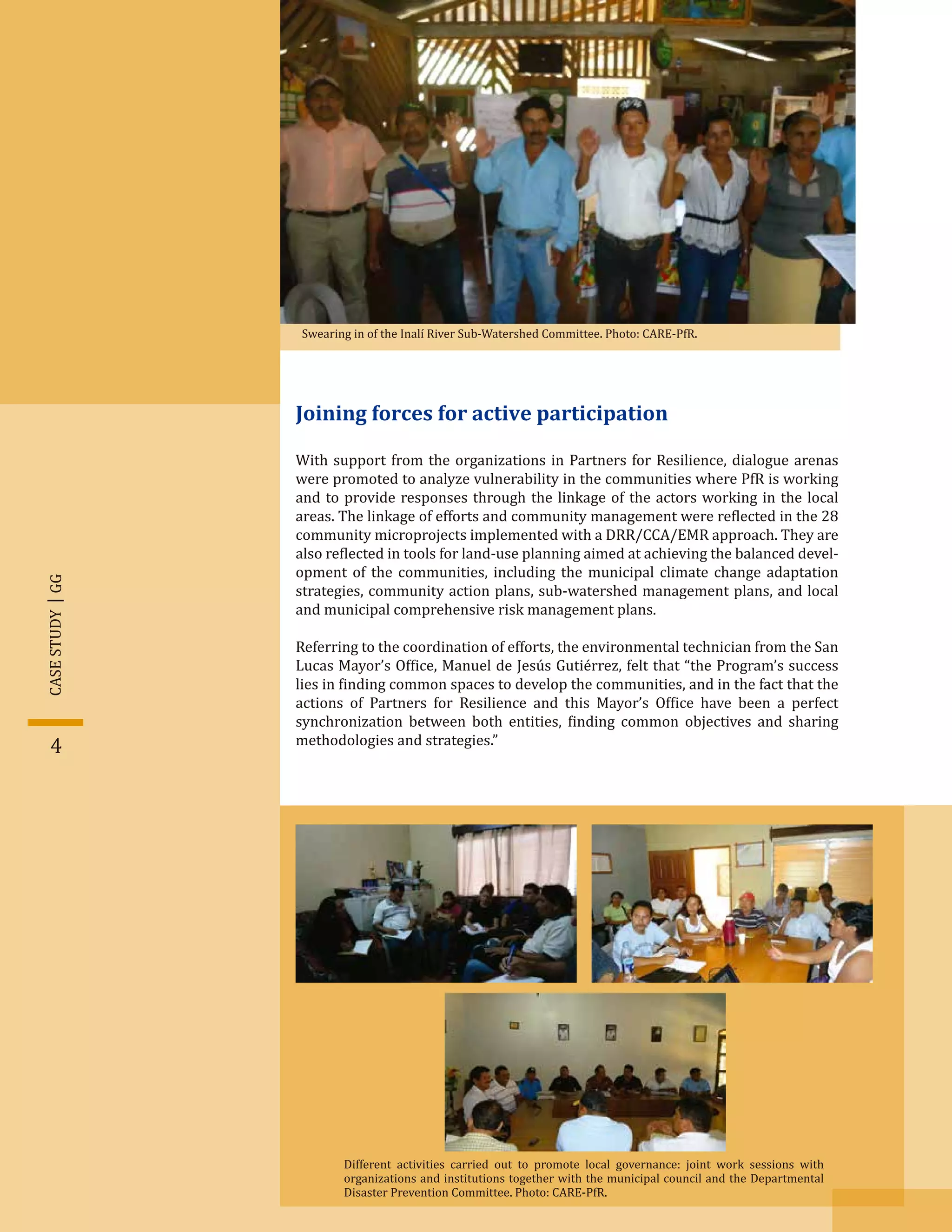 Joining forces for active participation
With support from the organizations in Partners for Resilience, dialogue arenas
were promoted to analyze vulnerability in the communities where PfR is working
and to provide responses through the linkage of the actors working in the local
areas. The linkage of efforts and community management were re�lected in the 28
community microprojects implemented with a DRR/CCA/EMR approach. They are
also re�lected in tools for land-use planning aimed at achieving the balanced devel-
opment of the communities, including the municipal climate change adaptation
strategies, community action plans, sub-watershed management plans, and local
and municipal comprehensive risk management plans.
Referring to the coordination of efforts, the environmental technician from the San
Lucas Mayor’s Of�ice, Manuel de Jesús Gutiérrez, felt that “the Program’s success
lies in �inding common spaces to develop the communities, and in the fact that the
actions of Partners for Resilience and this Mayor’s Of�ice have been a perfect
synchronization between both entities, �inding common objectives and sharing
methodologies and strategies.”
Swearing in of the Inalí River Sub-Watershed Committee. Photo: CARE-PfR.
GGCASESTUDY
4
Different activities carried out to promote local governance: joint work sessions with
organizations and institutions together with the municipal council and the Departmental
Disaster Prevention Committee. Photo: CARE-PfR.
 