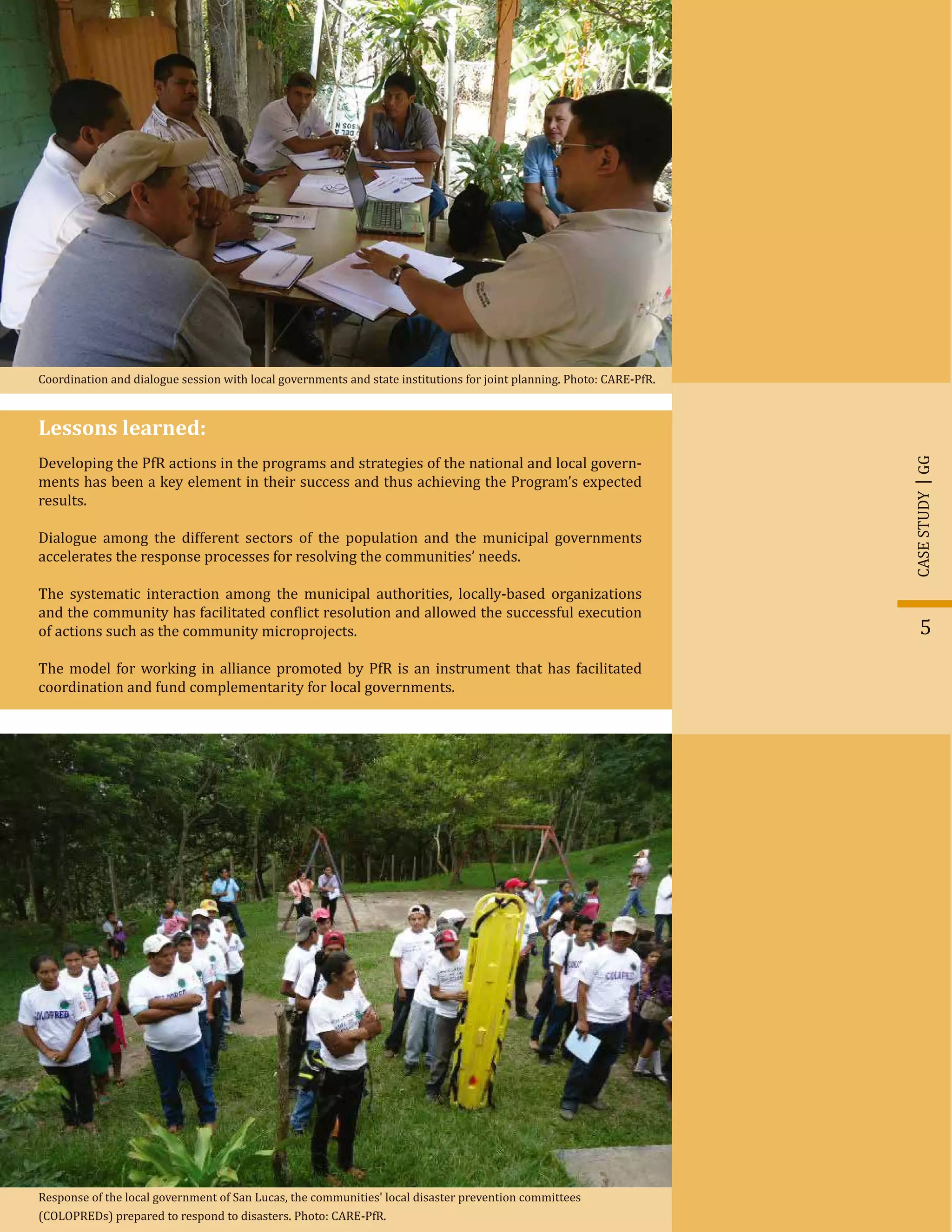 5
GGCASESTUDY
Lessons learned:
Developing the PfR actions in the programs and strategies of the national and local govern-
ments has been a key element in their success and thus achieving the Program’s expected
results.
Dialogue among the different sectors of the population and the municipal governments
accelerates the response processes for resolving the communities’ needs.
The systematic interaction among the municipal authorities, locally-based organizations
and the community has facilitated con�lict resolution and allowed the successful execution
of actions such as the community microprojects.
The model for working in alliance promoted by PfR is an instrument that has facilitated
coordination and fund complementarity for local governments.
Coordination and dialogue session with local governments and state institutions for joint planning. Photo: CARE-PfR.
Response of the local government of San Lucas, the communities' local disaster prevention committees
(COLOPREDs) prepared to respond to disasters. Photo: CARE-PfR.
 