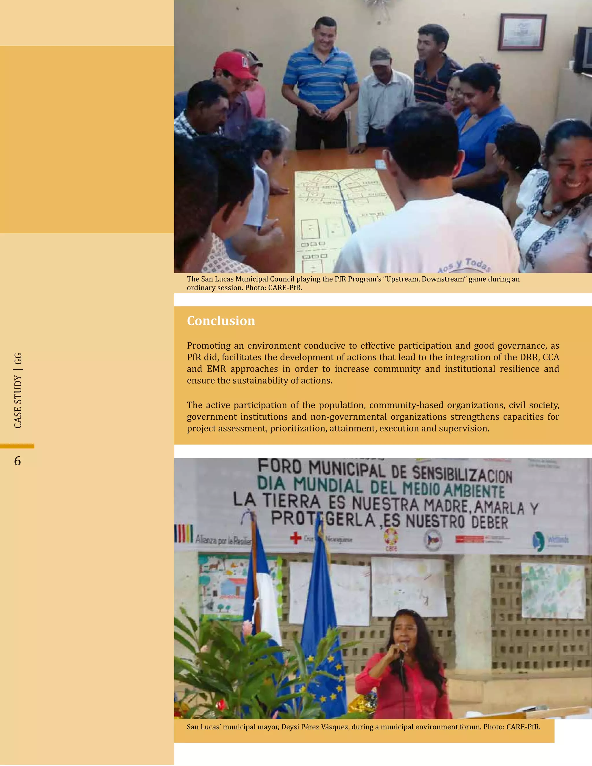 6
Conclusion
Promoting an environment conducive to effective participation and good governance, as
PfR did, facilitates the development of actions that lead to the integration of the DRR, CCA
and EMR approaches in order to increase community and institutional resilience and
ensure the sustainability of actions.
The active participation of the population, community-based organizations, civil society,
government institutions and non-governmental organizations strengthens capacities for
project assessment, prioritization, attainment, execution and supervision.
The San Lucas Municipal Council playing the PfR Program’s “Upstream, Downstream” game during an
ordinary session. Photo: CARE-PfR.
San Lucas’ municipal mayor, Deysi Pérez Vásquez, during a municipal environment forum. Photo: CARE-PfR.
GGCASESTUDY
 