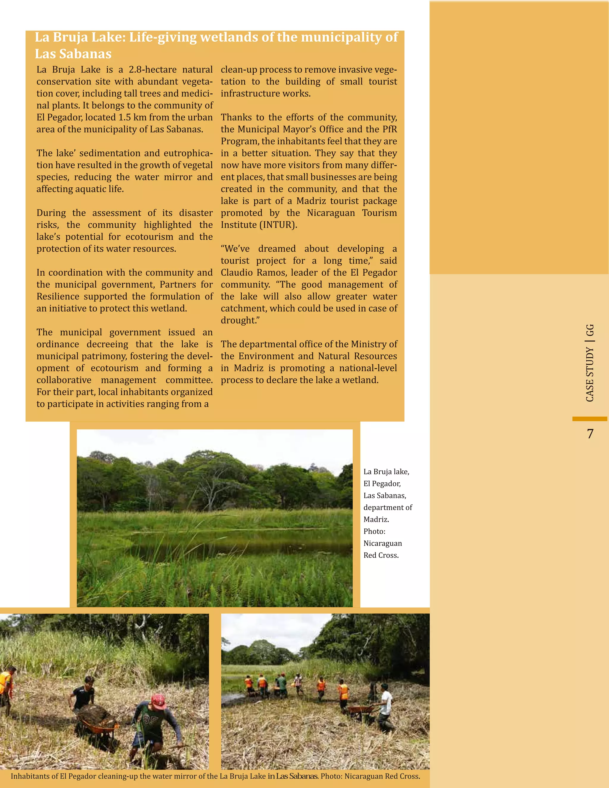 GGCASESTUDY
7
La Bruja Lake: Life-giving wetlands of the municipality of
Las Sabanas
La Bruja Lake is a 2.8-hectare natural
conservation site with abundant vegeta-
tion cover, including tall trees and medici-
nal plants. It belongs to the community of
El Pegador, located 1.5 km from the urban
area of the municipality of Las Sabanas.
The lake’ sedimentation and eutrophica-
tion have resulted in the growth of vegetal
species, reducing the water mirror and
affecting aquatic life.
During the assessment of its disaster
risks, the community highlighted the
lake’s potential for ecotourism and the
protection of its water resources.
In coordination with the community and
the municipal government, Partners for
Resilience supported the formulation of
an initiative to protect this wetland.
The municipal government issued an
ordinance decreeing that the lake is
municipal patrimony, fostering the devel-
opment of ecotourism and forming a
collaborative management committee.
For their part, local inhabitants organized
to participate in activities ranging from a
clean-up process to remove invasive vege-
tation to the building of small tourist
infrastructure works.
Thanks to the efforts of the community,
the Municipal Mayor’s Of�ice and the PfR
Program, the inhabitants feel that they are
in a better situation. They say that they
now have more visitors from many differ-
ent places, that small businesses are being
created in the community, and that the
lake is part of a Madriz tourist package
promoted by the Nicaraguan Tourism
Institute (INTUR).
“We’ve dreamed about developing a
tourist project for a long time,” said
Claudio Ramos, leader of the El Pegador
community. “The good management of
the lake will also allow greater water
catchment, which could be used in case of
drought.”
The departmental of�ice of the Ministry of
the Environment and Natural Resources
in Madriz is promoting a national-level
process to declare the lake a wetland.
La Bruja lake,
El Pegador,
Las Sabanas,
department of
Madriz.
Photo:
Nicaraguan
Red Cross.
Inhabitants of El Pegador cleaning-up the water mirror of the La Bruja Lake in Las Sabanas. Photo: Nicaraguan Red Cross.
 