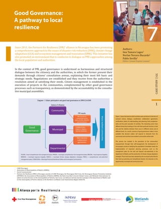 Good Governance:
A pathway to local
resilience
Authors:
Ima Tamara Lagos1
Norlan Tercero Bucardo2
Pablo Sevilla2
Editor: Ismael Espino Lozano3
Since 2011, the Partners for Resilience (PfR)4
alliance in Nicaragua has been promoting
a comprehensive approach to the issues of disaster risk reduction (DRR), climate change
adaptation (CCA) and ecosystem management and restoration (EMR). This initiative has
also promoted an environment that is conducive to dialogue on PfR’s approaches among
the local population and authorities.
1
GGCASESTUDY
1
CARE Nicaragua
2
Association of Municipalities of Madriz (AMMA).
3
Social Communicator.
4
Partners for Resilience (PfR) in Nicaragua consists of CARE Nicaragua, the Nicaraguan Red Cross, the Nicaraguan Human Promotion Institute
(INPRHU), the Association of Municipalities of Madriz (AMMA), the Red Cross/Red Crescent Climate Center, and Wetlands International. Its
sphere of action focuses on the municipalities of Somoto, San Lucas, Las Sabanas and San José de Cusmapa in the department of Madriz and
on the municipality of Puerto Cabezas in the Northern Caribbean Coast Autonomous Region (RACCN).
In the context of PfR, good governance is understood as harmonious and structured
dialogue between the citizenry and the authorities, in which the former present their
demands through citizens’ consultation arenas, explaining their most felt basic and
strategic needs. Negotiations are established and they receive from the authorities a
resolution aimed at satisfying their needs. Citizen management is established in the
execution of projects in the communities, complemented by other good governance
processes such as transparency, as demonstrated by the accountability in the consulta-
tive municipal assemblies.
Figure 1 shows the levels at which activities were carried out in the form of
outreach actions, dialogue, coordination, collaboration agreements,
certifications, letters of understanding, joint planning, fund complemen-
tarity and the joint execution of activities. The interacting actors have
different hierarchical rankings in line with their particular function in that
area and the relations between them occur in different senses and at
different levels. As a result, a process of good governance makes it more
probable that decision makers will respond to demands from the
community level and that more resilient communities will be built.
This process has resulted in the promotion of the communities’
empowerment through their self-management; the development of
microprojects aimed at satisfying the population’s immediate needs; the
implementation of important planning processes, such as the
management plans for the Inalí and Tapacalí sub-watersheds in the
department of Madriz; and the production of climate change adaptation
strategies.These tools have been adopted by the municipal authorities for
their land-use planning and strengthened disaster risk reduction at the
departmental, municipal and community levels.
(PLGIRs = local comprehensive risk management plans; PMGIRs = municipal comprehensive risk management plans; BRILORs = local response brigades;
BRIMURs = municipal response brigades; EMACCs = municipal climate change adaptation strategies; PMISCs = comprehensive sub-watershed
management plans; COMUSSANs = Municipal Food and Nutritional Safety and Sovereignty Commissions).
 