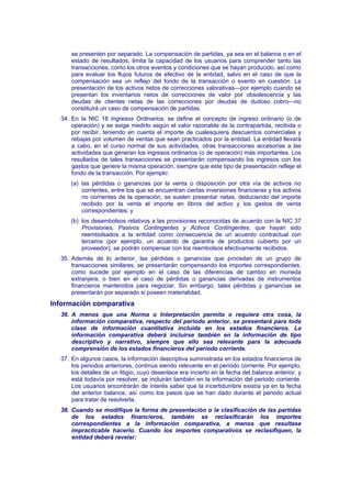 se presenten por separado. La compensación de partidas, ya sea en el balance o en el
estado de resultados, limita la capacidad de los usuarios para comprender tanto las
transacciones, como los otros eventos y condiciones que se hayan producido, así como
para evaluar los flujos futuros de efectivo de la entidad, salvo en el caso de que la
compensación sea un reflejo del fondo de la transacción o evento en cuestión. La
presentación de los activos netos de correcciones valorativas—por ejemplo cuando se
presentan los inventarios netos de correcciones de valor por obsolescencia y las
deudas de clientes netas de las correcciones por deudas de dudoso cobro—no
constituirá un caso de compensación de partidas.
34. En la NIC 18 Ingresos Ordinarios, se define el concepto de ingreso ordinario (o de
operación) y se exige medirlo según el valor razonable de la contrapartida, recibida o
por recibir, teniendo en cuenta el importe de cualesquiera descuentos comerciales y
rebajas por volumen de ventas que sean practicados por la entidad. La entidad llevará
a cabo, en el curso normal de sus actividades, otras transacciones accesorias a las
actividades que generan los ingresos ordinarios (o de operación) más importantes. Los
resultados de tales transacciones se presentarán compensando los ingresos con los
gastos que genere la misma operación, siempre que este tipo de presentación refleje el
fondo de la transacción. Por ejemplo:
(a) las pérdidas o ganancias por la venta o disposición por otra vía de activos no
corrientes, entre los que se encuentran ciertas inversiones financieras y los activos
no corrientes de la operación, se suelen presentar netas, deduciendo del importe
recibido por la venta el importe en libros del activo y los gastos de venta
correspondientes; y
(b) los desembolsos relativos a las provisiones reconocidas de acuerdo con la NIC 37
Provisiones, Pasivos Contingentes y Activos Contingentes, que hayan sido
reembolsados a la entidad como consecuencia de un acuerdo contractual con
terceros (por ejemplo, un acuerdo de garantía de productos cubierto por un
proveedor), se podrán compensar con los reembolsos efectivamente recibidos.
35. Además de lo anterior, las pérdidas o ganancias que procedan de un grupo de
transacciones similares, se presentarán compensando los importes correspondientes,
como sucede por ejemplo en el caso de las diferencias de cambio en moneda
extranjera, o bien en el caso de pérdidas o ganancias derivadas de instrumentos
financieros mantenidos para negociar. Sin embargo, tales pérdidas y ganancias se
presentarán por separado si poseen materialidad.
Información comparativa
36. A menos que una Norma o Interpretación permita o requiera otra cosa, la
información comparativa, respecto del periodo anterior, se presentará para toda
clase de información cuantitativa incluida en los estados financieros. La
información comparativa deberá incluirse también en la información de tipo
descriptivo y narrativo, siempre que ello sea relevante para la adecuada
comprensión de los estados financieros del periodo corriente.
37. En algunos casos, la información descriptiva suministrada en los estados financieros de
los periodos anteriores, continúa siendo relevante en el periodo corriente. Por ejemplo,
los detalles de un litigio, cuyo desenlace era incierto en la fecha del balance anterior, y
está todavía por resolver, se incluirán también en la información del periodo corriente.
Los usuarios encontrarán de interés saber que la incertidumbre existía ya en la fecha
del anterior balance, así como los pasos que se han dado durante el periodo actual
para tratar de resolverla.
38. Cuando se modifique la forma de presentación o la clasificación de las partidas
de los estados financieros, también se reclasificarán los importes
correspondientes a la información comparativa, a menos que resultase
impracticable hacerlo. Cuando los importes comparativos se reclasifiquen, la
entidad deberá revelar:
 